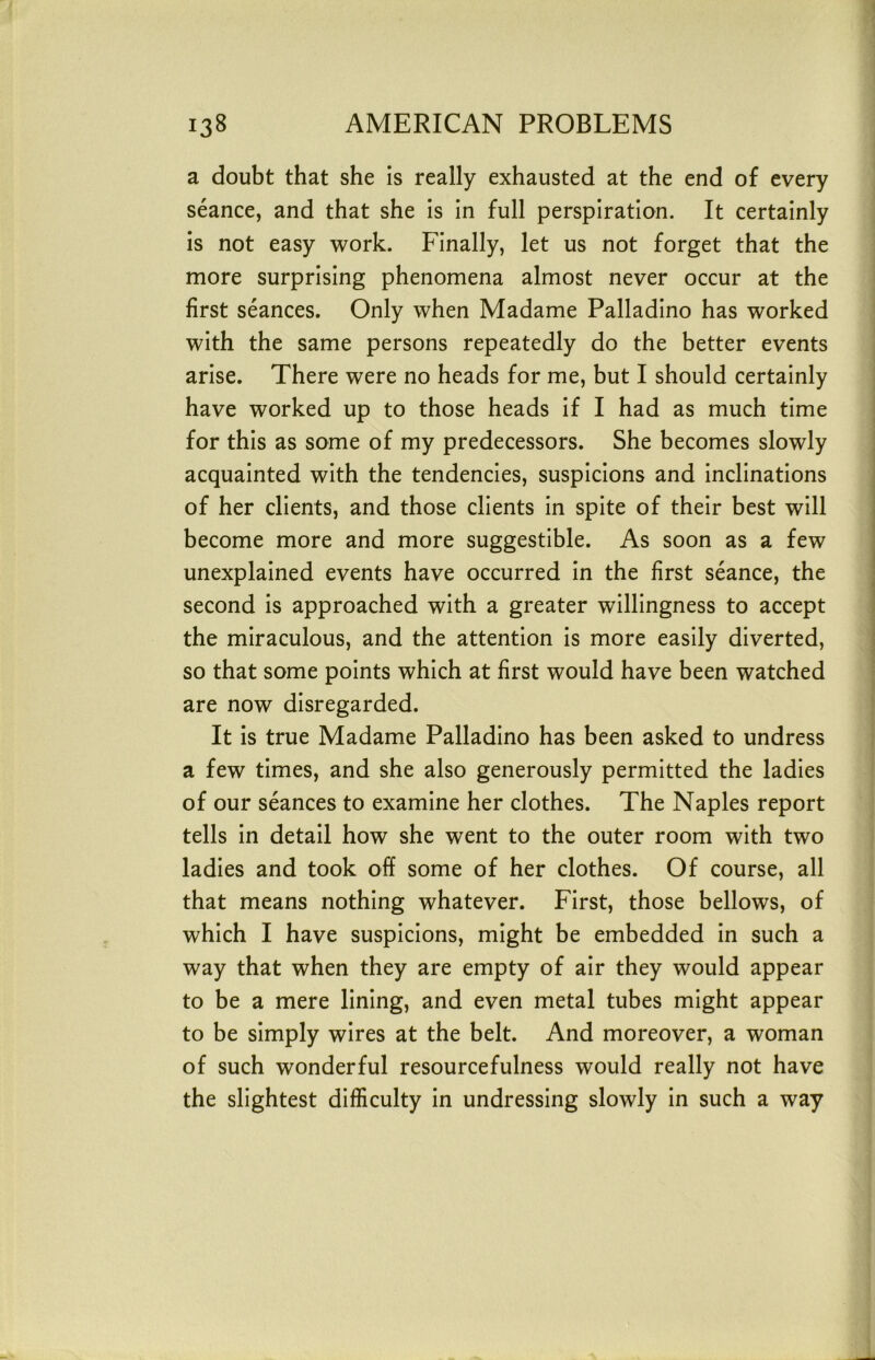 a doubt that she is really exhausted at the end of every seance, and that she is in full perspiration. It certainly is not easy work. Finally, let us not forget that the more surprising phenomena almost never occur at the first seances. Only when Madame Palladino has worked with the same persons repeatedly do the better events arise. There were no heads for me, but I should certainly have worked up to those heads if I had as much time for this as some of my predecessors. She becomes slowly acquainted with the tendencies, suspicions and inclinations of her clients, and those clients in spite of their best will become more and more suggestible. As soon as a few unexplained events have occurred in the first seance, the second is approached with a greater willingness to accept the miraculous, and the attention is more easily diverted, so that some points which at first would have been watched are now disregarded. It is true Madame Palladino has been asked to undress a few times, and she also generously permitted the ladies of our seances to examine her clothes. The Naples report tells in detail how she went to the outer room with two ladies and took off some of her clothes. Of course, all that means nothing whatever. First, those bellows, of which I have suspicions, might be embedded in such a way that when they are empty of air they would appear to be a mere lining, and even metal tubes might appear to be simply wires at the belt. And moreover, a woman of such wonderful resourcefulness would really not have the slightest difficulty in undressing slowly in such a way