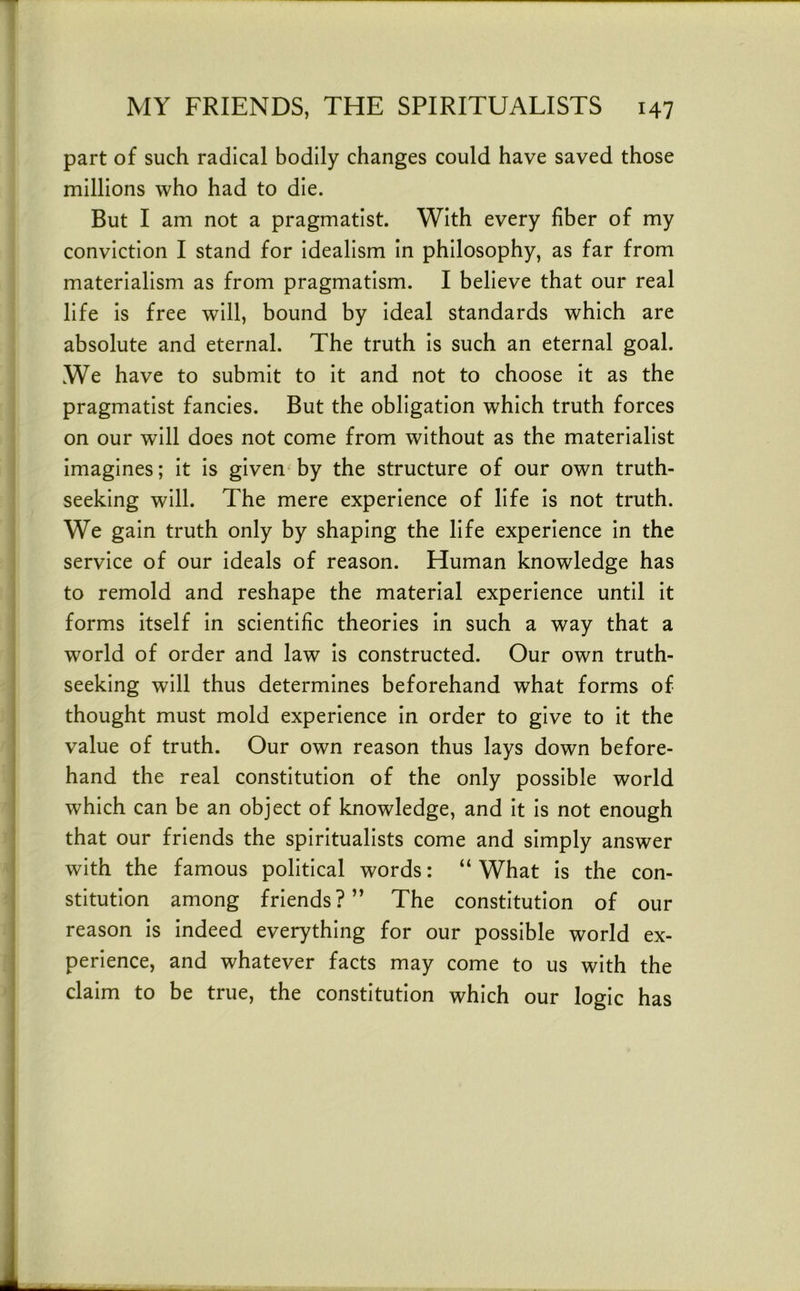 part of such radical bodily changes could have saved those millions who had to die. But I am not a pragmatist. With every fiber of my conviction I stand for idealism in philosophy, as far from materialism as from pragmatism. I believe that our real life is free will, bound by ideal standards which are absolute and eternal. The truth is such an eternal goal. We have to submit to it and not to choose it as the pragmatist fancies. But the obligation which truth forces on our will does not come from without as the materialist imagines; it is given^ by the structure of our own truth- seeking will. The mere experience of life is not truth. We gain truth only by shaping the life experience in the service of our ideals of reason. Human knowledge has to remold and reshape the material experience until it forms itself in scientific theories in such a way that a world of order and law is constructed. Our own truth- seeking will thus determines beforehand what forms of thought must mold experience in order to give to it the value of truth. Our own reason thus lays down before- hand the real constitution of the only possible world which can be an object of knowledge, and it is not enough that our friends the spiritualists come and simply answer with the famous political words: “ What is the con- stitution among friends?” The constitution of our reason is indeed everything for our possible world ex- perience, and whatever facts may come to us with the claim to be true, the constitution which our logic has