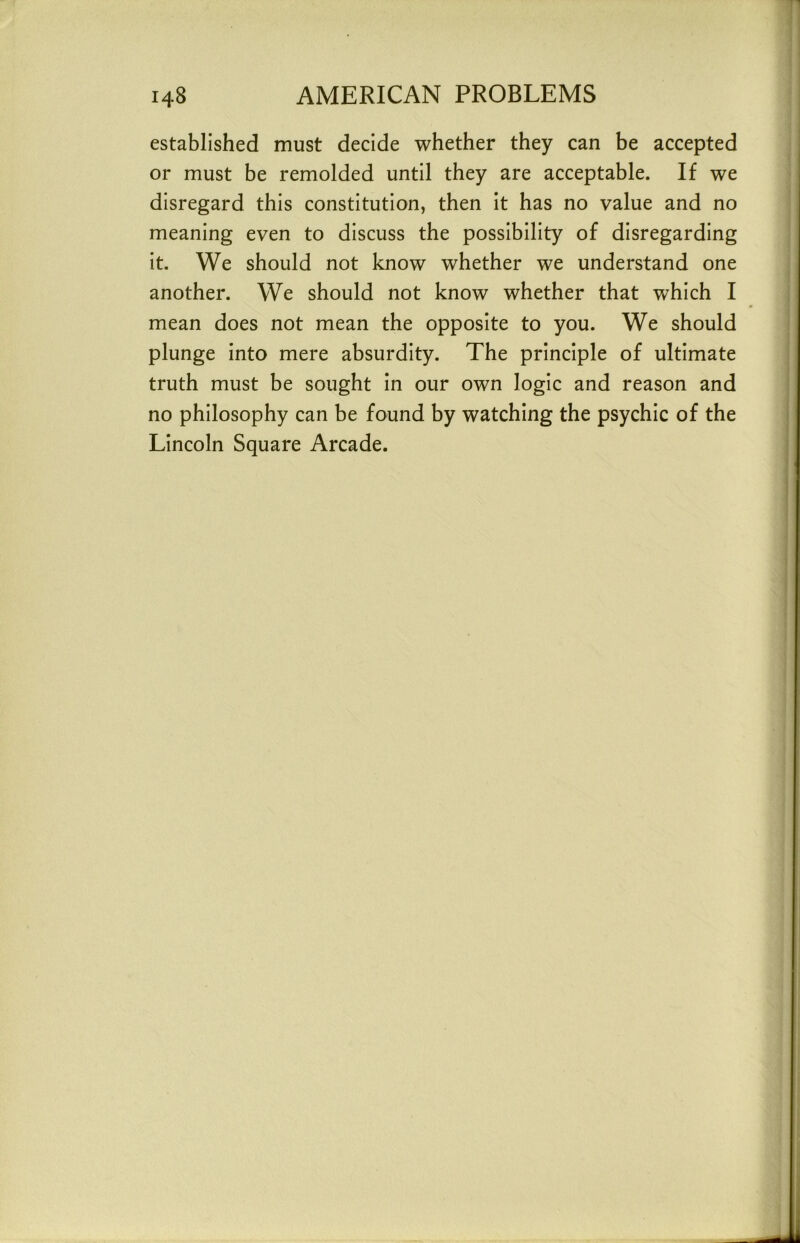 established must decide whether they can be accepted or must be remolded until they are acceptable. If we disregard this constitution, then it has no value and no meaning even to discuss the possibility of disregarding it. We should not know whether we understand one another. We should not know whether that which I mean does not mean the opposite to you. We should plunge into mere absurdity. The principle of ultimate truth must be sought in our own logic and reason and no philosophy can be found by watching the psychic of the Lincoln Square Arcade.