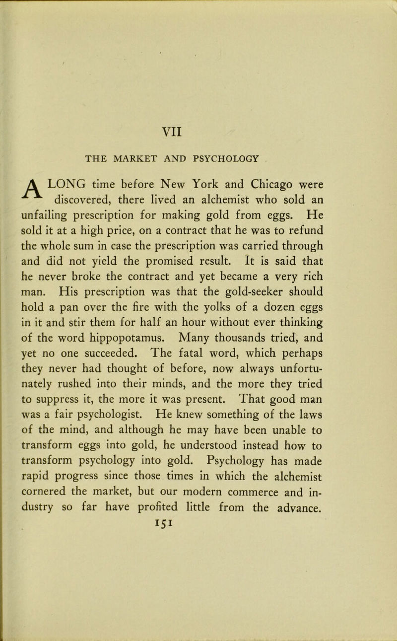 VII THE MARKET AND PSYCHOLOGY A LONG time before New York and Chicago were discovered, there lived an alchemist who sold an unfailing prescription for making gold from eggs. He sold it at a high price, on a contract that he was to refund the whole sum in case the prescription was carried through and did not yield the promised result. It is said that he never broke the contract and yet became a very rich man. His prescription was that the gold-seeker should hold a pan over the fire with the yolks of a dozen eggs in it and stir them for half an hour without ever thinking of the word hippopotamus. Many thousands tried, and yet no one succeeded. The fatal word, which perhaps they never had thought of before, now always unfortu- nately rushed into their minds, and the more they tried to suppress it, the more it was present. That good man was a fair psychologist. He knew something of the laws of the mind, and although he may have been unable to transform eggs into gold, he understood instead how to transform psychology into gold. Psychology has made rapid progress since those times in which the alchemist cornered the market, but our modern commerce and in- dustry so far have profited little from the advance.