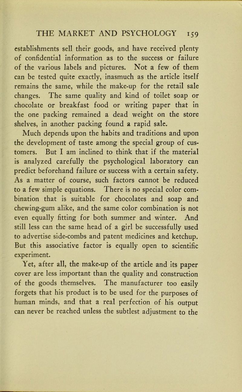 establishments sell their goods, and have received plenty of confidential Information as to the success or failure of the various labels and pictures. Not a few of them can be tested quite exactly, Inasmuch as the article Itself remains the same, while the make-up for the retail sale changes. The same quality and kind of toilet soap or chocolate or breakfast food or writing paper that In the one packing remained a dead weight on the store shelves, in another packing found a rapid sale. Much depends upon the habits and traditions and upon the development of taste among the special group of cus- tomers. But I am Inclined to think that if the material is analyzed carefully the psychological laboratory can predict beforehand failure or success with a certain safety. As a matter of course, such factors cannot be reduced to a few simple equations. There is no special color com- bination that Is suitable for chocolates and soap and chewing-gum alike, and the same color combination is not even equally fitting for both summer and winter. And still less can the same head of a girl be successfully used to advertise side-combs and patent medicines and ketchup. But this associative factor is equally open to scientific experiment. Yet, after all, the make-up of the article and Its paper cover are less important than the quality and construction of the goods themselves. The manufacturer too easily forgets that his product Is to be used for the purposes of human minds, and that a real perfection of his output can never be reached unless the subtlest adjustment to the