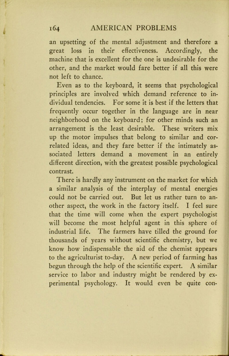 an upsetting of the mental adjustment and therefore a great loss in their effectiveness. Accordingly, the machine that is excellent for the one is undesirable for the other, and the market would fare better if all this were not left to chance. Even as to the keyboard, it seems that psychological principles are involved which demand reference to in- dividual tendencies. For some it is best if the letters that frequently occur together in the language are in near neighborhood on the keyboard; for other minds such an arrangement is the least desirable. These writers mix up the motor impulses that belong to similar and cor- related ideas, and they fare better if the intimately as- sociated letters demand a movement in an entirely different direction, with the greatest possible psychological contrast. There is hardly any instrument on the market for which a similar analysis of the interplay of mental energies could not be carried out. But let us rather turn to an- other aspect, the work in the factory itself. I feel sure that the time will come when the expert psychologist will become the most helpful agent in this sphere of industrial life. The farmers have tilled the ground for thousands of years without scientific chemistry, but we know how indispensable the aid of the chemist appears to the agriculturist to-day. A new period of farming has begun through the help of the scientific expert. A similar service to labor and industry might be rendered by ex- perimental psychology. It would even be quite con-