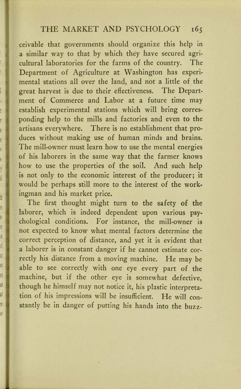 ceivable that governments should organize this help in a similar way to that by which they have secured agri- cultural laboratories for the farms of the country. The Department of Agriculture at Washington has experi- mental stations all over the land, and not a little of the great harvest is due to their effectiveness. The Depart- ment of Commerce and Labor at a future time may establish experimental stations which will bring corres- ponding help to the mills and factories and even to the artisans everywhere. There is no establishment that pro- duces without making use of human minds and brains. The mill-owner must learn how to use the mental energies of his laborers in the same way that the farmer knows how to use the properties of the soil. And such help is not only to the economic interest of the producer; it would be perhaps still more to the interest of the work- ingman and his market price. The first thought might turn to the safety of the laborer, which is indeed dependent upon various psy- chological conditions. For instance, the mill-owner is not expected to know what mental factors determine the correct perception of distance, and yet it is evident that a laborer is in constant danger if he cannot estimate cor- rectly his distance from a moving machine. He may be able to see correctly with one eye every part of the machine, but if the other eye is somewhat defective, though he himself may not notice it, his plastic interpreta- tion of his impressions will be insufficient. He will con- stantly be in danger of putting his hands into the buzz-