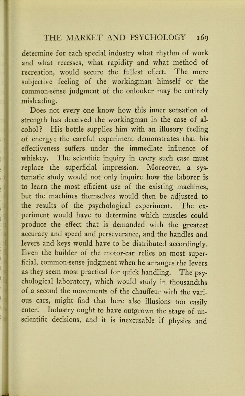 determine for each special industry what rhythm of work and what recesses, what rapidity and what method of recreation, would secure the fullest effect. The mere subjective feeling of the workingman himself or the common-sense judgment of the onlooker may be entirely misleading. Does not every one know how this inner sensation of strength has deceived the workingman in the case of al- cohol? His bottle supplies him with an illusory feeling of energy; the careful experiment demonstrates that his effectiveness suffers under the immediate influence of whiskey. The scientific inquiry in every such case must replace the superficial impression. Moreover, a sys- tematic study would not only inquire how the laborer is to learn the most efficient use of the existing machines, but the machines themselves would then be adjusted to the results of the psychological experiment. The ex- periment would have to determine which muscles could produce the effect that is demanded with the greatest accuracy and speed and perseverance, and the handles and levers and keys would have to be distributed accordingly. Even the builder of the motor-car relies on most super- ficial, common-sense judgment when he arranges the levers as they seem most practical for quick handling. The psy- chological laboratory, which would study in thousandths of a second the movements of the chauffeur with the vari- ous cars, might find that here also illusions too easily enter. Industry ought to have outgrown the stage of un- scientific decisions, and it is inexcusable if physics and