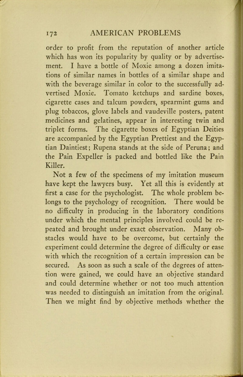 order to profit from the reputation of another article which has won its popularity by quality or by advertise- ment. I have a bottle of Moxie among a dozen imita- tions of similar names in bottles of a similar shape and with the beverage similar in color to the successfully ad- vertised Moxie. Tomato ketchups and sardine boxes, cigarette cases and talcum powders, spearmint gums and plug tobaccos, glove labels and vaudeville posters, patent medicines and gelatines, appear in interesting twin and triplet forms. The cigarette boxes of Egyptian Deities are accompanied by the Egyptian Prettiest and the Egyp- tian Daintiest; Rupena stands at the side of Peruna; and the Pain Expeller Is packed and bottled like the Pain Killer. Not a few of the specimens of my imitation museum have kept the lawyers busy. Yet all this is evidently at first a case for the psychologist. The whole problem be- longs to the psychology of recognition. There would be no difficulty In producing in the laboratory conditions under which the mental principles involved could be re- peated and brought under exact observation. Many ob- stacles would have to be overcome, but certainly the experiment could determine the degree of difficulty or ease with which the recognition of a certain impression can be secured. As soon as such a scale of the degrees of atten- tion were gained, we could have an objective standard and could determine whether or not too much attention was needed to distinguish an imitation from the original. Then we might find by objective methods whether the