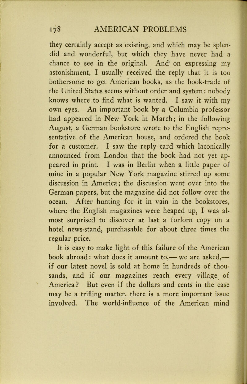 they certainly accept as existing, and which may be splen- did and wonderful, but which they have never had a chance to see in the original. And on expressing my astonishment, I usually received the reply that it is too bothersome to get American books, as the book-trade of the United States seems without order and system: nobody knows where to find what is wanted. I saw it with my own eyes. An important book by a Columbia professor had appeared in New York in March; in the following August, a German bookstore wrote to the English repre- sentative of the American house, and ordered the book for a customer. I saw the reply card which laconically announced from London that the book had not yet ap- peared in print. I was in Berlin when a little paper of mine in a popular New York magazine stirred up some discussion in America; the discussion went over into the German papers, but the magazine did not follow over the ocean. After hunting for it in vain in the bookstores, where the English magazines were heaped up, I was al- most surprised to discover at last a forlorn copy on a hotel news-stand, purchasable for about three times the regular price. It is easy to make light of this failure of the American book abroad: what does it amount to,— we are asked,— if our latest novel is sold at home in hundreds of thou- sands, and if our magazines reach every village of America? But even if the dollars and cents in the case may be a trifling matter, there is a more important issue involved. The world-influence of the American mind