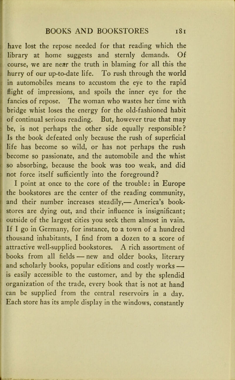 ; have lost the repose needed for that reading which the [ library at home suggests and sternly demands. Of : course, we are near the truth in blaming for all this the j hurry of our up-to-date life. To rush through the world i in automobiles means to accustom the eye to the rapid i flight of impressions, and spoils the inner eye for the i fancies of repose. The woman who wastes her time with 1 bridge whist loses the energy for the old-fashioned habit 1 of continual serious reading. But, however true that may 5 be, is not perhaps the other side equally responsible? } Is the book defeated only because the rush of superficial i life has become so wild, or has not perhaps the rush f become so passionate, and the automobile and the whist ( so absorbing, because the book was too weak, and did : not force itself sufficiently into the foreground? I point at once to the core of the trouble: in Europe 1 the bookstores are the center of the reading community, f and their number increases steadily,— America’s book- 1 stores are dying out, and their influence is insignificant; I outside of the largest cities you seek them almost in vain. If I go in Germany, for instance, to a town of a hundred » thousand inhabitants, I find from a dozen to a score of f attractive well-supplied bookstores. A rich assortment of ( books from all fields — new and older books, literary i and scholarly books, popular editions and costly works — is easily accessible to the customer, and by the splendid ■ organization of the trade, every book that is not at hand can be supplied from the central reservoirs in a day. : Each store has its ample display in the windows, constantly