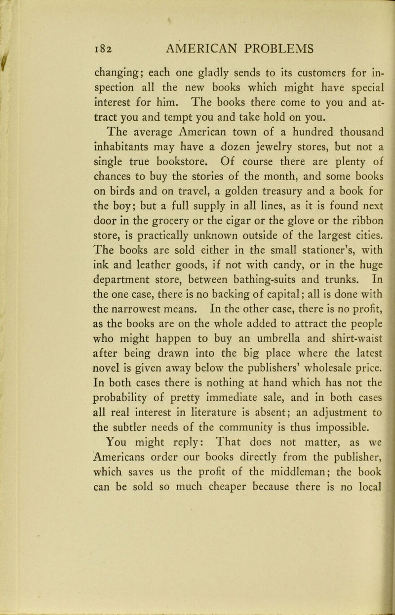 changing; each one gladly sends to Its customers for in- spection all the new books which might have special interest for him. The books there come to you and at- tract you and tempt you and take hold on you. The average American town of a hundred thousand inhabitants may have a dozen jewelry stores, but not a single true bookstore. Of course there are plenty of chances to buy the stories of the month, and some books on birds and on travel, a golden treasury and a book for the boy; but a full supply In all lines, as It Is found next door in the grocery or the cigar or the glove or the ribbon store. Is practically unknown outside of the largest cities. The books are sold either In the small stationer’s, with ink and leather goods, if not with candy, or In the huge department store, between bathing-sults and trunks. In the one case, there Is no backing of capital; all Is done with the narrowest means. In the other case, there Is no profit, as the books are on the whole added to attract the people who might happen to buy an umbrella and shirt-waist after being drawn into the big place where the latest j novel Is given away below the publishers’ wholesale price. I In both cases there Is nothing at hand which has not the j probability of pretty Immediate sale, and In both cases all real Interest In literature Is absent; an adjustment to the subtler needs of the community Is thus Impossible. You might reply: That does not matter, as we Americans order our books directly from the publisher, which saves us the profit of the middleman; the book can be sold so much cheaper because there is no local :