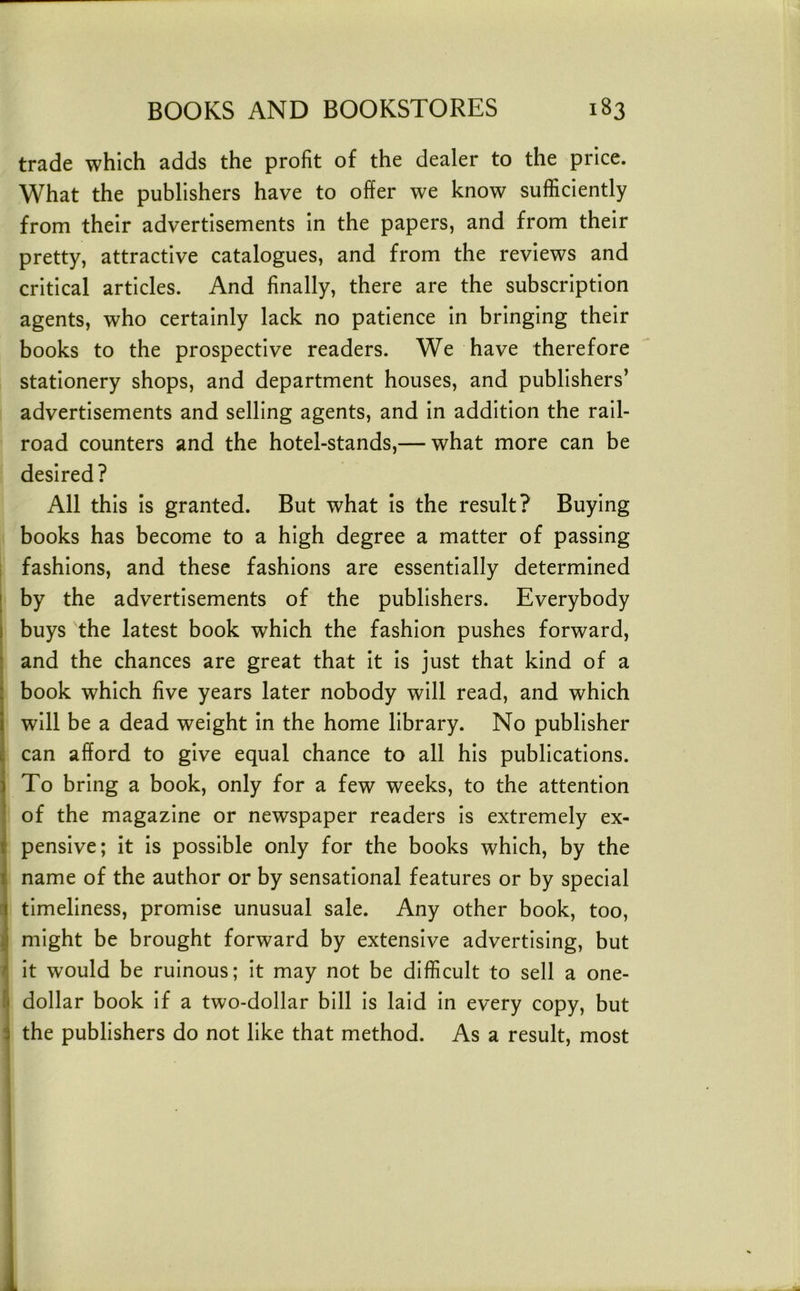trade which adds the profit of the dealer to the price. What the publishers have to offer we know sufficiently from their advertisements in the papers, and from their pretty, attractive catalogues, and from the reviews and critical articles. And finally, there are the subscription agents, who certainly lack no patience in bringing their books to the prospective readers. We have therefore stationery shops, and department houses, and publishers’ advertisements and selling agents, and in addition the rail- road counters and the hotel-stands,— what more can be desired? All this Is granted. But what is the result? Buying books has become to a high degree a matter of passing i fashions, and these fashions are essentially determined [ by the advertisements of the publishers. Everybody I buys the latest book which the fashion pushes forward, ; and the chances are great that It Is just that kind of a : book which five years later nobody will read, and which ! will be a dead weight in the home library. No publisher 1 can afford to give equal chance to all his publications. : To bring a book, only for a few weeks, to the attention of the magazine or newspaper readers is extremely ex- \ pensive; it is possible only for the books which, by the ^ name of the author or by sensational features or by special i timeliness, promise unusual sale. Any other book, too, j might be brought forward by extensive advertising, but r It would be ruinous; It may not be difficult to sell a one- l] dollar book If a two-dollar bill Is laid In every copy, but i the publishers do not like that method. As a result, most i 1 i