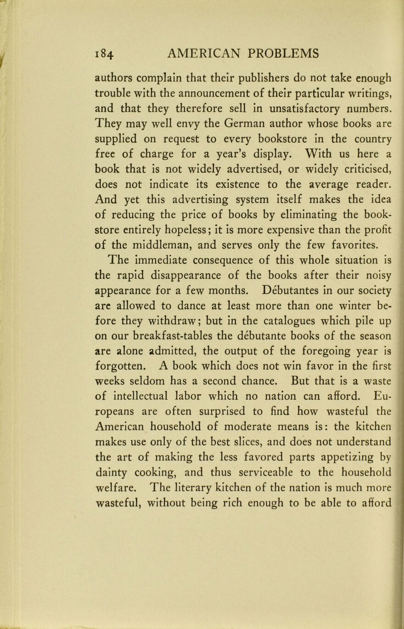 authors complain that their publishers do not take enough trouble with the announcement of their particular writings, and that they therefore sell in unsatisfactory numbers. They may well envy the German author whose books are supplied on request to every bookstore in the country free of charge for a year’s display. With us here a book that is not widely advertised, or widely criticised, does not indicate its existence to the average reader. And yet this advertising system itself makes the idea of reducing the price of books by eliminating the book- store entirely hopeless; it is more expensive than the profit of the middleman, and serves only the few favorites. The immediate consequence of this whole situation is the rapid disappearance of the books after their noisy appearance for a few months. Debutantes in our society are allowed to dance at least more than one winter be- fore they withdraw; but in the catalogues which pile up on our breakfast-tables the debutante books of the season are alone admitted, the output of the foregoing year is forgotten. A book which does not win favor in the first weeks seldom has a second chance. But that is a waste of intellectual labor which no nation can afford. Eu- ropeans are often surprised to find how wasteful the American household of moderate means is: the kitchen makes use only of the best slices, and does not understand the art of making the less favored parts appetizing by dainty cooking, and thus serviceable to the household welfare. The literary kitchen of the nation is much more wasteful, without being rich enough to be able to afford