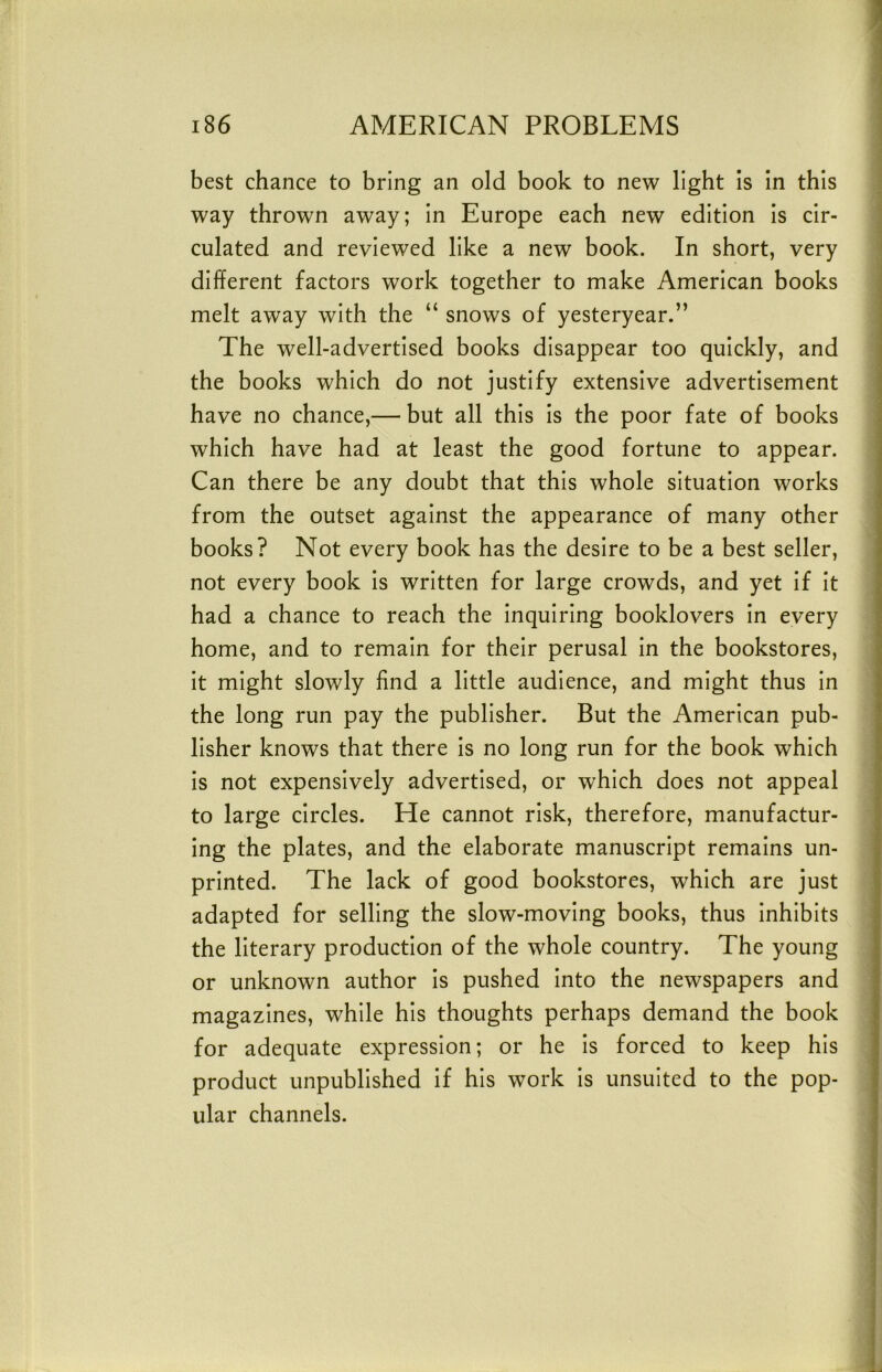 best chance to bring an old book to new light is in this way thrown away; in Europe each new edition is cir- culated and reviewed like a new book. In short, very different factors work together to make American books melt away with the “ snows of yesteryear.” The well-advertised books disappear too quickly, and the books which do not justify extensive advertisement have no chance,— but all this is the poor fate of books which have had at least the good fortune to appear. Can there be any doubt that this whole situation works from the outset against the appearance of many other books? Not every book has the desire to be a best seller, not every book is written for large crowds, and yet if it had a chance to reach the inquiring booklovers in every home, and to remain for their perusal in the bookstores, it might slowly find a little audience, and might thus in the long run pay the publisher. But the American pub- lisher knows that there is no long run for the book which is not expensively advertised, or which does not appeal to large circles. He cannot risk, therefore, manufactur- ing the plates, and the elaborate manuscript remains un- printed. The lack of good bookstores, which are just adapted for selling the slow-moving books, thus inhibits the literary production of the whole country. The young or unknown author is pushed into the newspapers and magazines, while his thoughts perhaps demand the book for adequate expression; or he is forced to keep his product unpublished if his work is unsuited to the pop- ular channels. 1