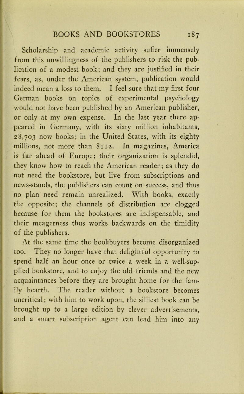 Scholarship and academic activity suffer Immensely from this unwillingness of the publishers to risk the pub- ‘ llcatlon of a modest book; and they are justified In their fears, as, under the American system, publication would ^ indeed mean a loss to them. I feel sure that my first four German books on topics of experimental psychology would not have been published by an American publisher, or only at my own expense. In the last year there ap- ^ peared In Germany, with Its sixty million Inhabitants, 28,703 now books; In the United States, with Its eighty ^ millions, not more than 8112. In magazines, America j Is far ahead of Europe; their organization is splendid, they know how to reach the American reader; as they dp not need the bookstore, but live from subscriptions and ; news-stands, the publishers can count on success, and thus :j no plan need remain unrealized. With books, exactly j the opposite; the channels of distribution are clogged because for them the bookstores are Indispensable, and t their meagerness thus works backwards on the timidity h of the publishers. At the same time the bookbuyers become disorganized n too. They no longer have that delightful opportunity to spend half an hour once or twice a week In a well-sup- [j plied bookstore, and to enjoy the old friends and the new I acquaintances before they are brought home for the fam- I ily hearth. The reader without a bookstore becomes ! uncritical; with him to work upon, the silliest book can be brought up to a large edition by clever advertisements, and a smart subscription agent can lead him Into any