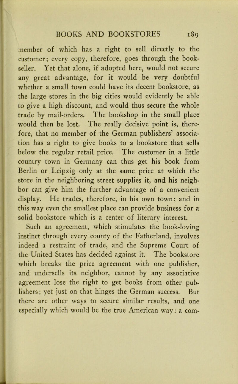 member of which has a right to sell directly to the customer; every copy, therefore, goes through the book- seller. Yet that alone. If adopted here, would not secure any great advantage, for it would be very doubtful whether a small town could have Its decent bookstore, as the large stores In the big cities would evidently be able to give a high discount, and would thus secure the whole trade by mall-orders. The bookshop In the small place would then be lost. The really decisive point Is, there- fore, that no member of the German publishers’ associa- tion has a right to give books to a bookstore that sells below the regular retail price. The customer in a little country town In Germany can thus get his book from Berlin or Leipzig only at the same price at which the store In the neighboring street supplies It, and his neigh- bor can give him the further advantage of a convenient display. He trades, therefore. In his own town; and In this way even the smallest place can provide business for a solid bookstore which Is a center of literary Interest. Such an agreement, which stimulates the book-loving Instinct through every county of the Fatherland, Involves indeed a restraint of trade, and the Supreme Court of the United States has decided against It. The bookstore which breaks the price agreement with one publisher, and undersells Its neighbor, cannot by any associative agreement lose the right to get books from other pub- lishers; yet just on that hinges the German success. But there are other ways to secure similar results, and one especially which would be the true American way: a com-