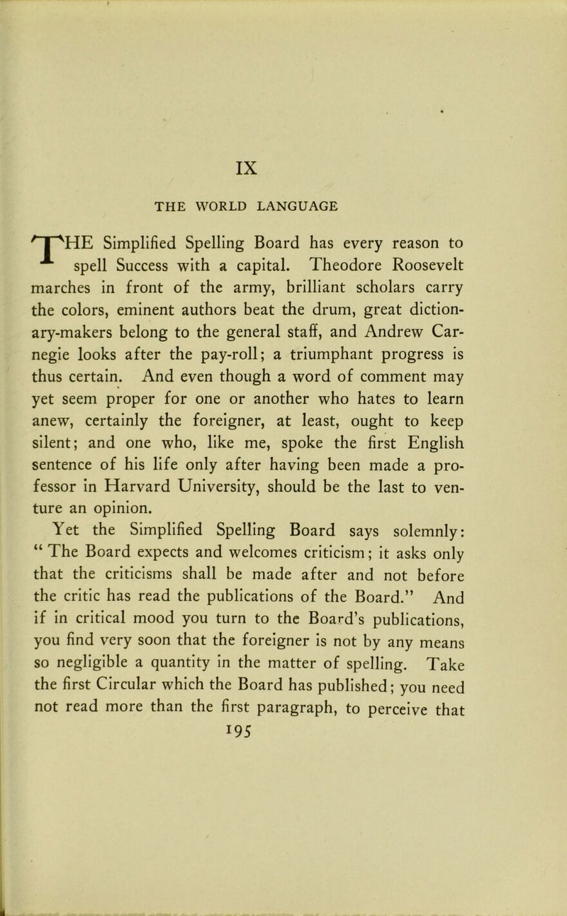 I IX THE WORLD LANGUAGE ' I ^HE Simplified Spelling Board has every reason to spell Success with a capital. Theodore Roosevelt marches in front of the army, brilliant scholars carry the colors, eminent authors beat the drum, great diction- ary-makers belong to the general staff, and Andrew Car- negie looks after the pay-roll; a triumphant progress is thus certain. And even though a word of comment may yet seem proper for one or another who hates to learn anew, certainly the foreigner, at least, ought to keep silent; and one who, like me, spoke the first English sentence of his life only after having been made a pro- fessor in Harvard University, should be the last to ven- ture an opinion. Yet the Simplified Spelling Board says solemnly: “ The Board expects and welcomes criticism; it asks only that the criticisms shall be made after and not before the critic has read the publications of the Board.” And if in critical mood you turn to the Board’s publications, you find very soon that the foreigner is not by any means so negligible a quantity in the matter of spelling. Take the first Circular which the Board has published; you need not read more than the first paragraph, to perceive that 195 L