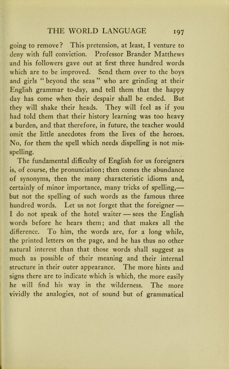 going to remove ? This pretension, at least, I venture to deny with full conviction. Professor Brander Matthews and his followers gave out at first three hundred words which are to be improved. Send them over to the boys and girls “ beyond the seas ” who are grinding at their English grammar to-day, and tell them that the happy day has come when their despair shall be ended. But they will shake their heads. They will feel as if you had told them that their history learning was too heavy a burden, and that therefore, in future, the teacher would omit the little anecdotes from the lives of the heroes. No, for them the spell which needs dispelling is not mis- spelling. The fundamental difficulty of English for us foreigners is, of course, the pronunciation; then comes the abundance of synonyms, then the many characteristic idioms and, certainly of minor importance, many tricks of spelling,— but not the spelling of such words as the famous three hundred words. Let us not forget that the foreigner — I do not speak of the hotel waiter — sees the English words before he hears them; and that makes all the difference. To him, the words are, for a long while, the printed letters on the page, and he has thus no other natural interest than that those words shall suggest as much as possible of their meaning and their internal structure in their outer appearance. The more hints and signs there are to indicate which is which, the more easily he will find his way in the wilderness. The more vividly the analogies, not of sound but of grammatical