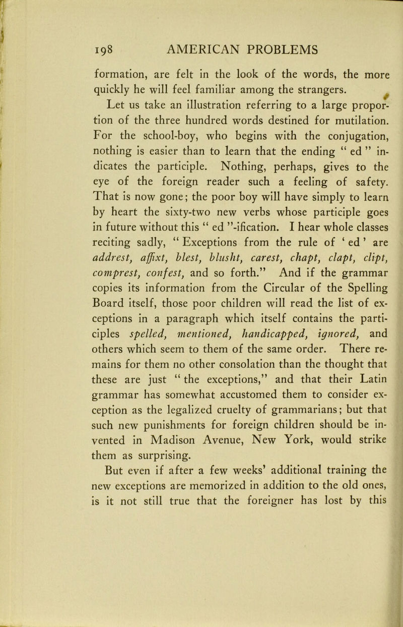 formation, are felt in the look of the words, the more quickly he will feel familiar among the strangers. ^ Let us take an illustration referring to a large propor- tion of the three hundred words destined for mutilation. For the school-boy, who begins with the conjugation, nothing is easier than to learn that the ending “ ed ” in- dicates the participle. Nothing, perhaps, gives to the eye of the foreign reader such a feeling of safety. That is now gone; the poor boy will have simply to learn by heart the sixty-two new verbs whose participle goes in future without this “ ed ’’-ification. I hear whole classes reciting sadly, “ Exceptions from the rule of ‘ ed ’ are addrest, afflxt, blest, blusht, carest, chapt, clapt, dipt, comprest, confest, and so forth.’’ And if the grammar copies its information from the Circular of the Spelling Board itself, those poor children will read the list of ex- ceptions in a paragraph which itself contains the parti- ciples spelled, mentioned, handicapped, ignored, and others which seem to them of the same order. There re- mains for them no other consolation than the thought that these are just “ the exceptions,” and that their Latin grammar has somewhat accustomed them to consider ex- ception as the legalized cruelty of grammarians; but that such new punishments for foreign children should be in- vented in Madison Avenue, New York, would strike them as surprising. But even if after a few weeks’ additional training the new exceptions are memorized in addition to the old ones, is it not still true that the foreigner has lost by this