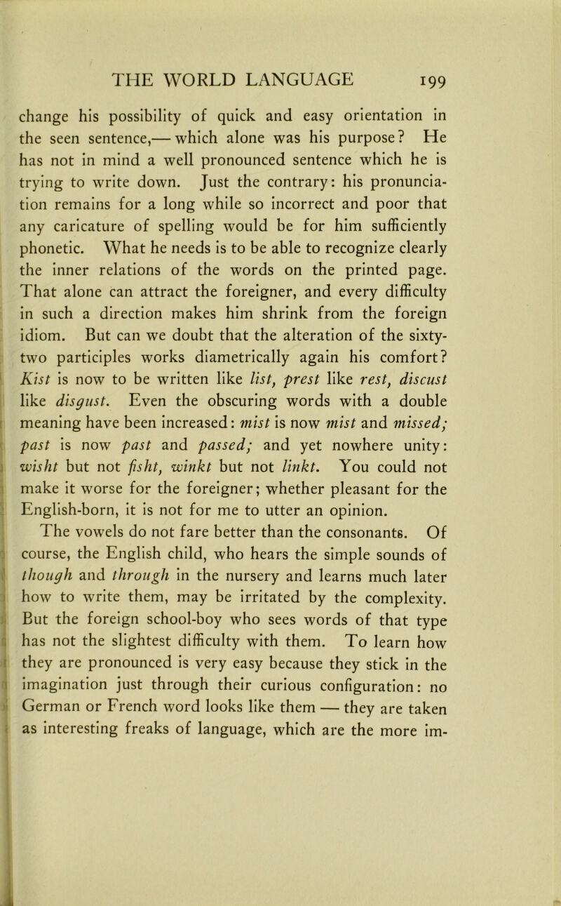 change his possibility of quick and easy orientation In the seen sentence,— which alone was his purpose? He has not In mind a well pronounced sentence which he Is trying to write down. Just the contrary: his pronuncia- tion remains for a long while so Incorrect and poor that any caricature of spelling would be for him sufficiently phonetic. What he needs Is to be able to recognize clearly the Inner relations of the words on the printed page. That alone can attract the foreigner, and every difficulty In such a direction makes him shrink from the foreign Idiom. But can we doubt that the alteration of the slxty- two participles works diametrically again his comfort? ' Klst Is now to be written like list^ prest like rest^ discust like disgust. Even the obscuring words with a double r meaning have been Increased: mist is now mist and missed; ( past Is now past and passed; and yet nowhere unity: j wisht but not fisht, winkt but not linkt. You could not 1 make It worse for the foreigner; whether pleasant for the ‘ English-born, It Is not for me to utter an opinion. The vowels do not fare better than the consonants. Of 1 course, the English child, who hears the simple sounds of ^ though and through in the nursery and learns much later 5 how to write them, may be Irritated by the complexity. But the foreign school-boy who sees words of that type 5 has not the slightest difficulty with them. To learn how i they are pronounced Is very easy because they stick In the 1 Imagination just through their curious configuration: no >i German or French word looks like them — they are taken < as Interesting freaks of language, which are the more Im-