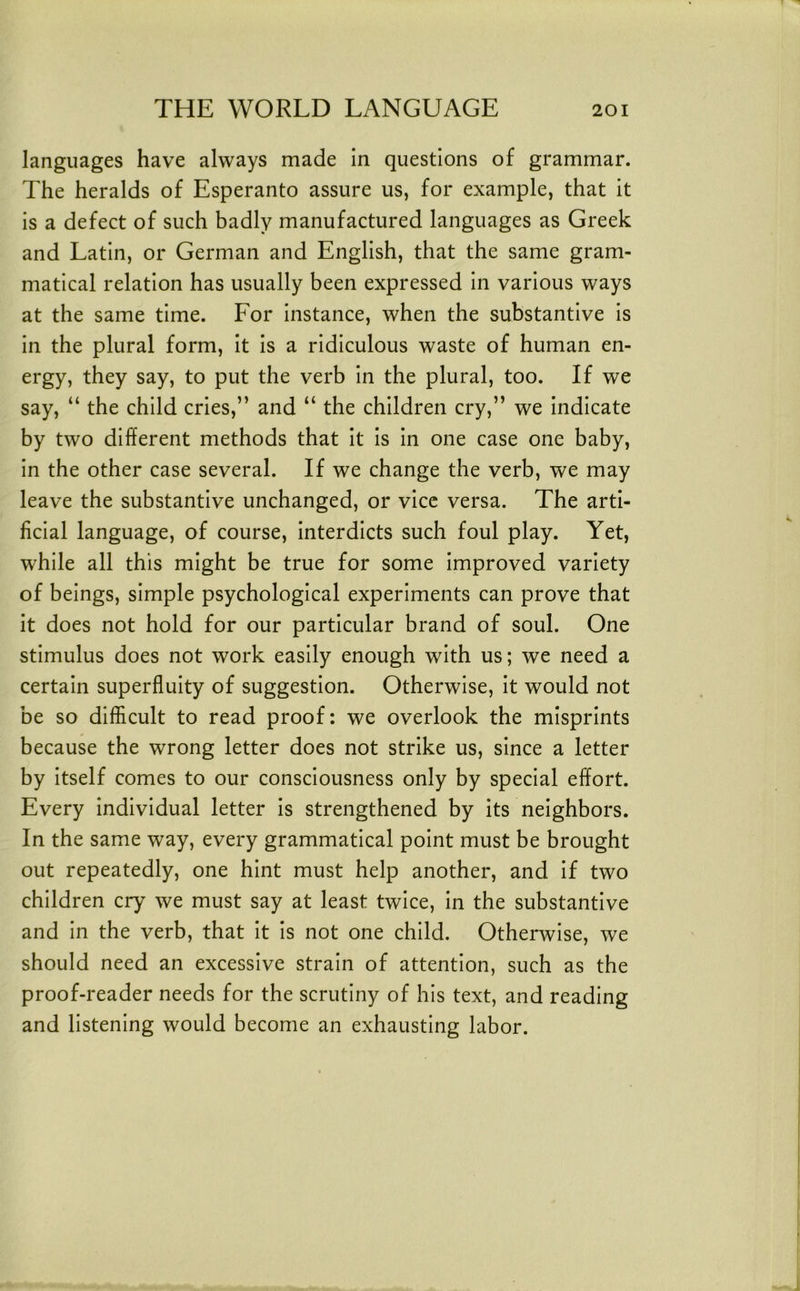 languages have always made in questions of grammar. The heralds of Esperanto assure us, for example, that it is a defect of such badly manufactured languages as Greek and Latin, or German and English, that the same gram- matical relation has usually been expressed in various ways at the same time. For instance, when the substantive is in the plural form, it is a ridiculous waste of human en- ergy, they say, to put the verb in the plural, too. If we say, “ the child cries,” and “ the children cry,” we indicate by two different methods that it is in one case one baby, in the other case several. If we change the verb, we may leave the substantive unchanged, or vice versa. The arti- ficial language, of course, interdicts such foul play. Yet, while all this might be true for some improved variety of beings, simple psychological experiments can prove that it does not hold for our particular brand of soul. One stimulus does not work easily enough with us; we need a certain superfluity of suggestion. Otherwise, it would not be so difficult to read proof: we overlook the misprints because the wrong letter does not strike us, since a letter by itself comes to our consciousness only by special effort. Every individual letter is strengthened by its neighbors. In the same way, every grammatical point must be brought out repeatedly, one hint must help another, and if two children cry we must say at least twice, in the substantive and in the verb, that it is not one child. Otherwise, we should need an excessive strain of attention, such as the proof-reader needs for the scrutiny of his text, and reading and listening would become an exhausting labor.
