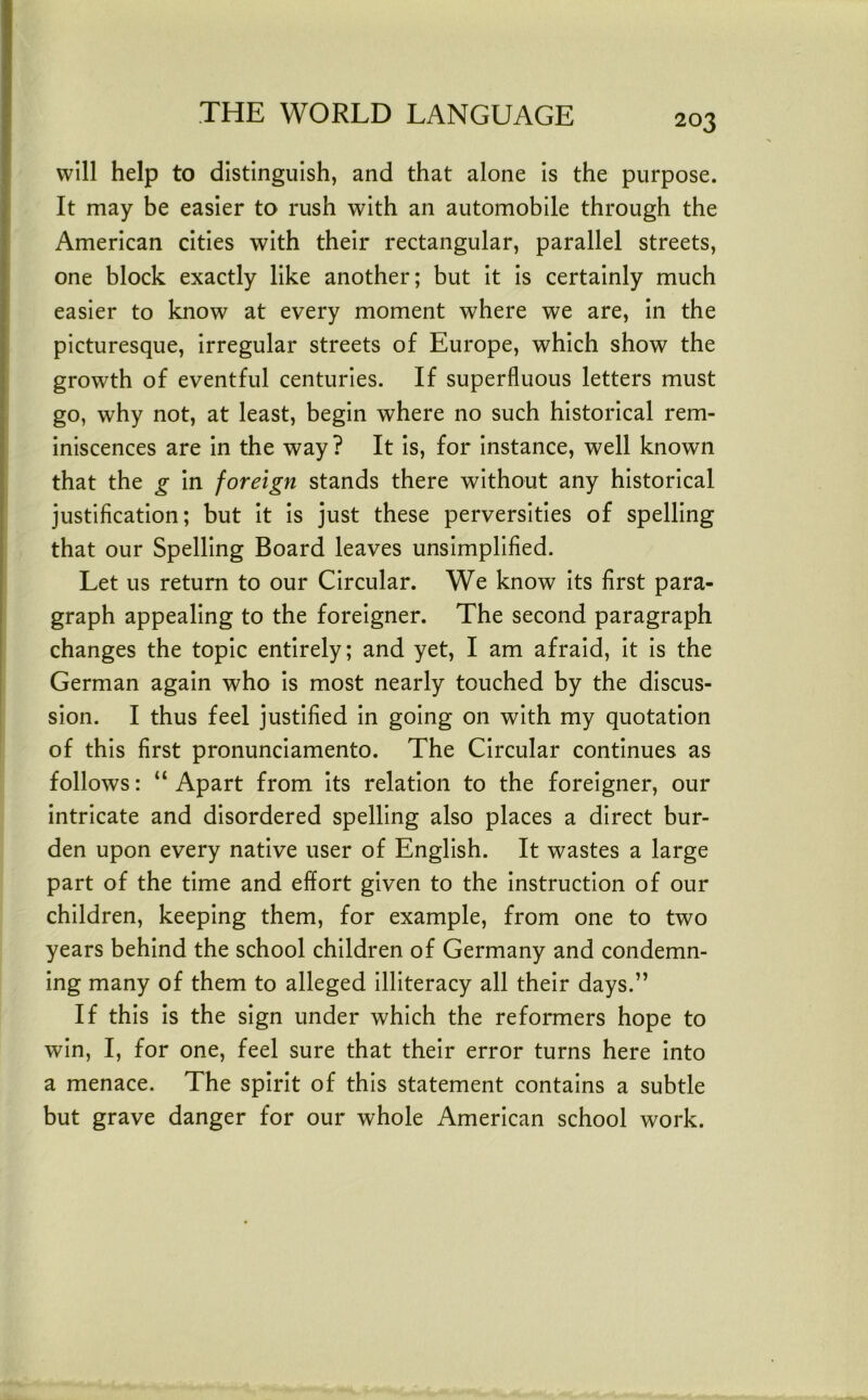 will help to distinguish, and that alone is the purpose. It may be easier to rush with an automobile through the American cities with their rectangular, parallel streets, one block exactly like another; but it is certainly much easier to know at every moment where we are, in the picturesque, irregular streets of Europe, which show the growth of eventful centuries. If superfluous letters must go, why not, at least, begin where no such historical rem- iniscences are in the way ? It is, for instance, well known that the g in foreign stands there without any historical justification; but it is just these perversities of spelling that our Spelling Board leaves unsimplified. Let us return to our Circular. We know its first para- graph appealing to the foreigner. The second paragraph changes the topic entirely; and yet, I am afraid, it is the German again who is most nearly touched by the discus- sion. I thus feel justified in going on with my quotation of this first pronunciamento. The Circular continues as follows: “ Apart from its relation to the foreigner, our intricate and disordered spelling also places a direct bur- den upon every native user of English. It wastes a large part of the time and effort given to the instruction of our children, keeping them, for example, from one to two years behind the school children of Germany and condemn- ing many of them to alleged illiteracy all their days.” If this is the sign under which the reformers hope to win, I, for one, feel sure that their error turns here into a menace. The spirit of this statement contains a subtle but grave danger for our whole American school work.