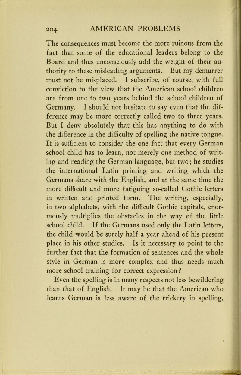 The consequences must become the more ruinous from the fact that some of the educational leaders belong to the Board and thus unconsciously add the weight of their au- thority to these misleading arguments. But my demurrer must not be misplaced. I subscribe, of course, with full conviction to the view that the American school children are from one to two years behind the school children of Germany. I should not hesitate to say even that the dif- ference may be more correctly called two to three years. But I deny absolutely that this has anything to do with the difference in the difficulty of spelling the native tongue. It is sufficient to consider the one fact that every German school child has to learn, not merely one method of writ- ing and reading the German language, but two; he studies the international Latin printing and writing which the Germans share with the English, and at the same time the more difficult and more fatiguing so-called Gothic letters in written and printed form. The writing, especially, in two alphabets, with the difficult Gothic capitals, enor- mously multiplies the obstacles in the way of the little school child. If the Germans used only the Latin letters, the child would be surely half a year ahead of his present place in his other studies. Is it necessary to point to the further fact that the formation of sentences and the whole style in German is more complex and thus needs much more school training for correct expression ? Even the spelling is in many respects not less bewildering than that of English. It may be that the American who learns German is less aware of the trickery in spelling.