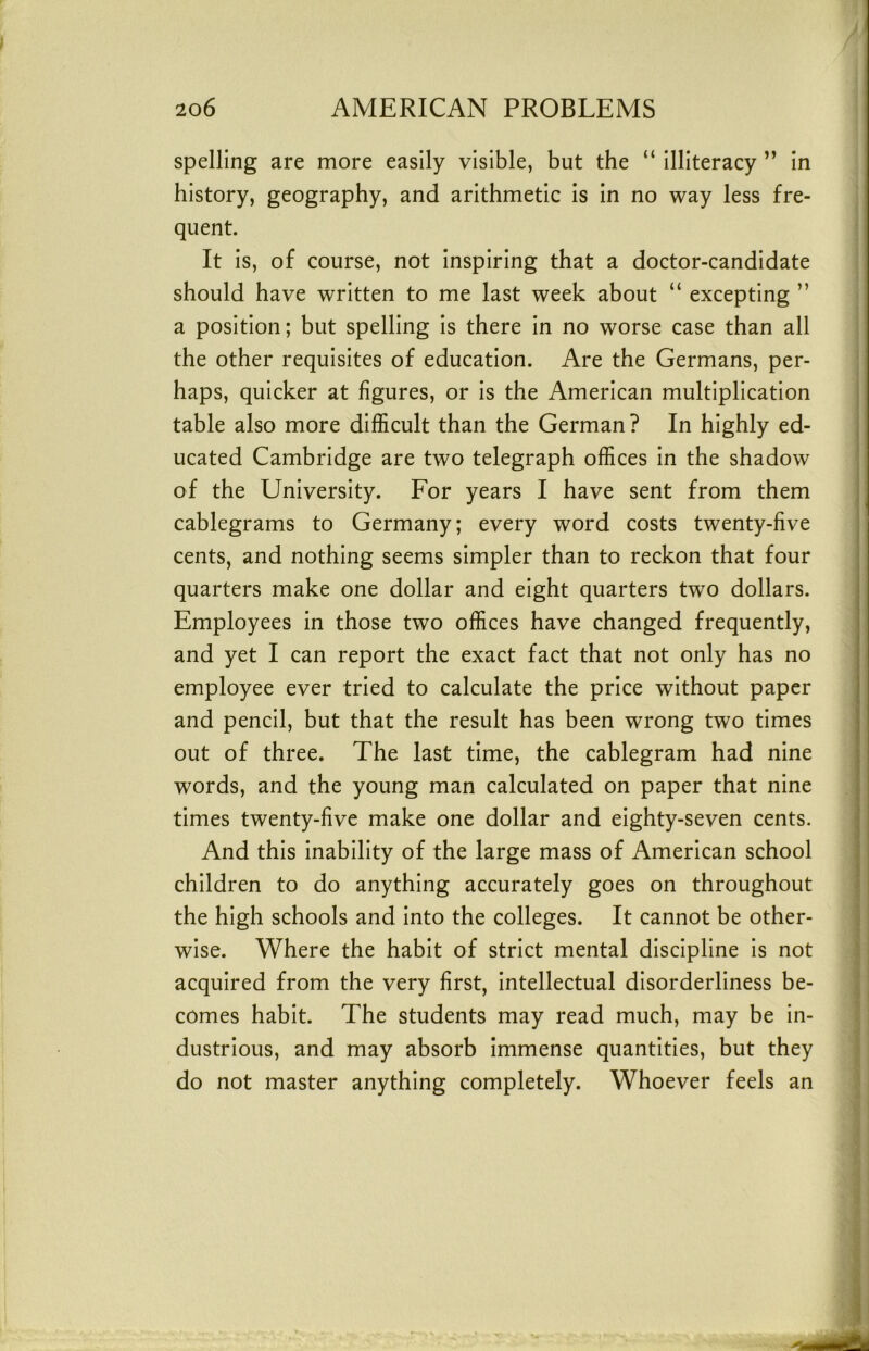 spelling are more easily visible, but the “ illiteracy ” in history, geography, and arithmetic is in no way less fre- quent. It is, of course, not inspiring that a doctor-candidate should have written to me last week about “ excepting ” a position; but spelling is there in no worse case than all the other requisites of education. Are the Germans, per- haps, quicker at figures, or is the American multiplication table also more difficult than the German ? In highly ed- ucated Cambridge are two telegraph offices in the shadow of the University. For years I have sent from them cablegrams to Germany; every word costs twenty-five cents, and nothing seems simpler than to reckon that four quarters make one dollar and eight quarters two dollars. Employees in those two offices have changed frequently, and yet I can report the exact fact that not only has no employee ever tried to calculate the price without paper and pencil, but that the result has been wrong two times out of three. The last time, the cablegram had nine words, and the young man calculated on paper that nine times twenty-five make one dollar and eighty-seven cents. And this inability of the large mass of American school children to do anything accurately goes on throughout the high schools and into the colleges. It cannot be other- \ wise. Where the habit of strict mental discipline is not I acquired from the very first, intellectual disorderliness be- I comes habit. The students may read much, may be in- ^ dustrious, and may absorb immense quantities, but they > do not master anything completely. Whoever feels an )