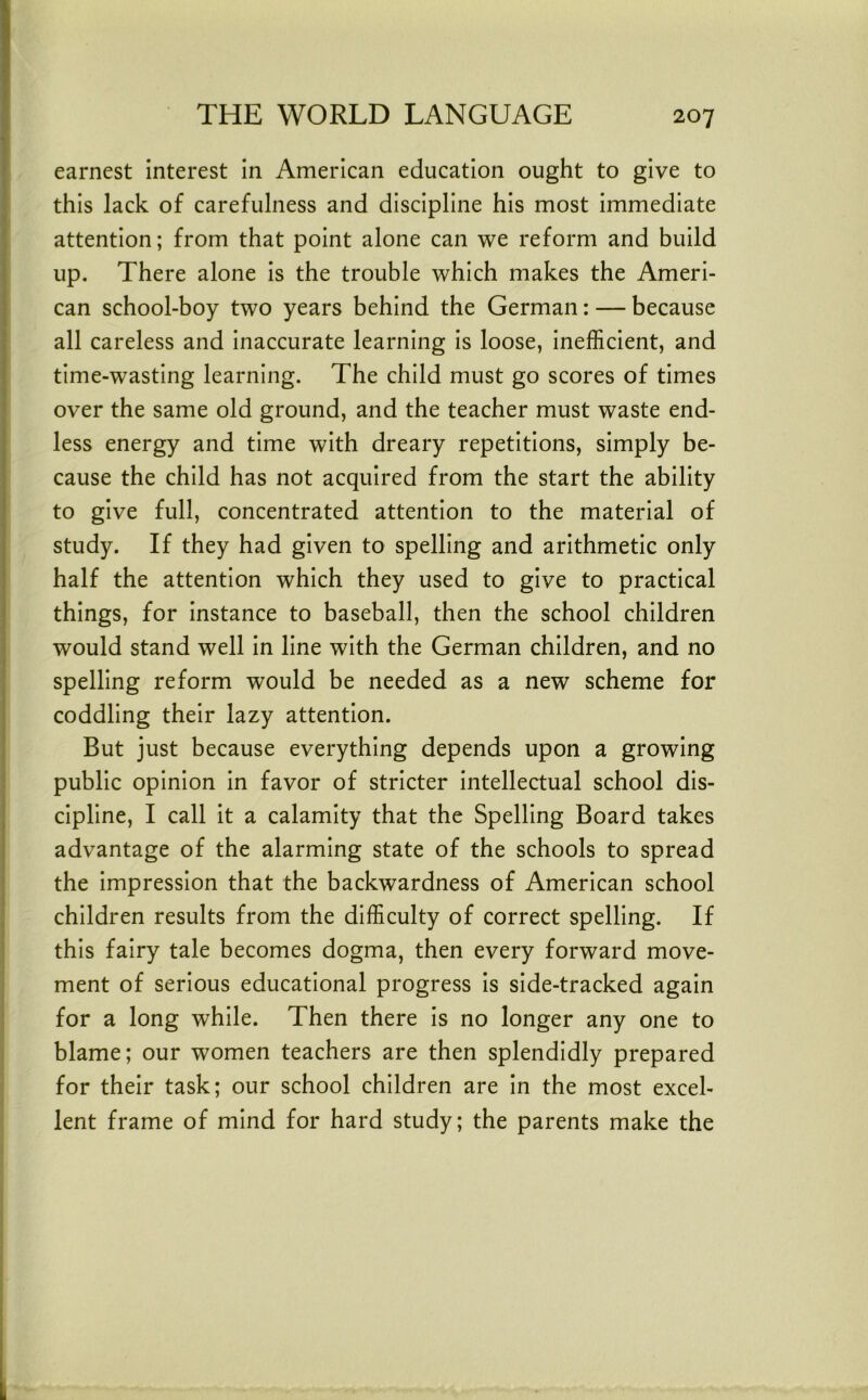 earnest interest in American education ought to give to I this lack of carefulness and discipline his most immediate j attention; from that point alone can we reform and build I up. There alone is the trouble which makes the Ameri- can school-boy two years behind the German: — because all careless and inaccurate learning is loose, inefficient, and time-wasting learning. The child must go scores of times over the same old ground, and the teacher must waste end- less energy and time with dreary repetitions, simply be- cause the child has not acquired from the start the ability to give full, concentrated attention to the material of study. If they had given to spelling and arithmetic only half the attention which they used to give to practical j things, for instance to baseball, then the school children i would stand well in line with the German children, and no I spelling reform would be needed as a new scheme for I coddling their lazy attention. ! But just because everything depends upon a growing ! public opinion in favor of stricter intellectual school dis- I cipline, I call it a calamity that the Spelling Board takes I advantage of the alarming state of the schools to spread the impression that the backwardness of American school children results from the difficulty of correct spelling. If this fairy tale becomes dogma, then every forward move- ment of serious educational progress is side-tracked again for a long while. Then there is no longer any one to blame; our women teachers are then splendidly prepared for their task; our school children are in the most excel- lent frame of mind for hard study; the parents make the