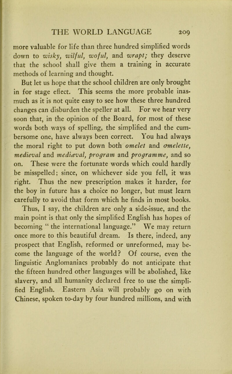 more valuable for life than three hundred simplified words down to wisky, wilful, woful, and wrapt; they deserve that the school shall give them a training in accurate methods of learning and thought. But let us hope that the school children are only brought in for stage effect. This seems the more probable inas- much as it is not quite easy to see how these three hundred changes can disburden the speller at all. For we hear very soon that, in the opinion of the Board, for most of these words both ways of spelling, the simplified and the cum- bersome one, have always been correct. You had always the moral right to put down both omelet and omelette, medieval and mediaeval, program and programme, and so on. These were the fortunate words which could hardly be misspelled; since, on whichever side you fell, it was right. Thus the new prescription makes it harder, for the boy in future has a choice no longer, but must learn carefully to avoid that form which he finds in most books. Thus, I say, the children are only a side-issue, and the main point is that only the simplified English has hopes of becoming “ the international language.” We may return once more to this beautiful dream. Is there, indeed, any prospect that English, reformed or unreformed, may be- come the language of the world? Of course, even the linguistic Anglomaniacs probably do not anticipate that the fifteen hundred other languages will be abolished, like slavery, and all humanity declared free to use the simpli- fied English. Eastern Asia will probably go on with Chinese, spoken to-day by four hundred millions, and with
