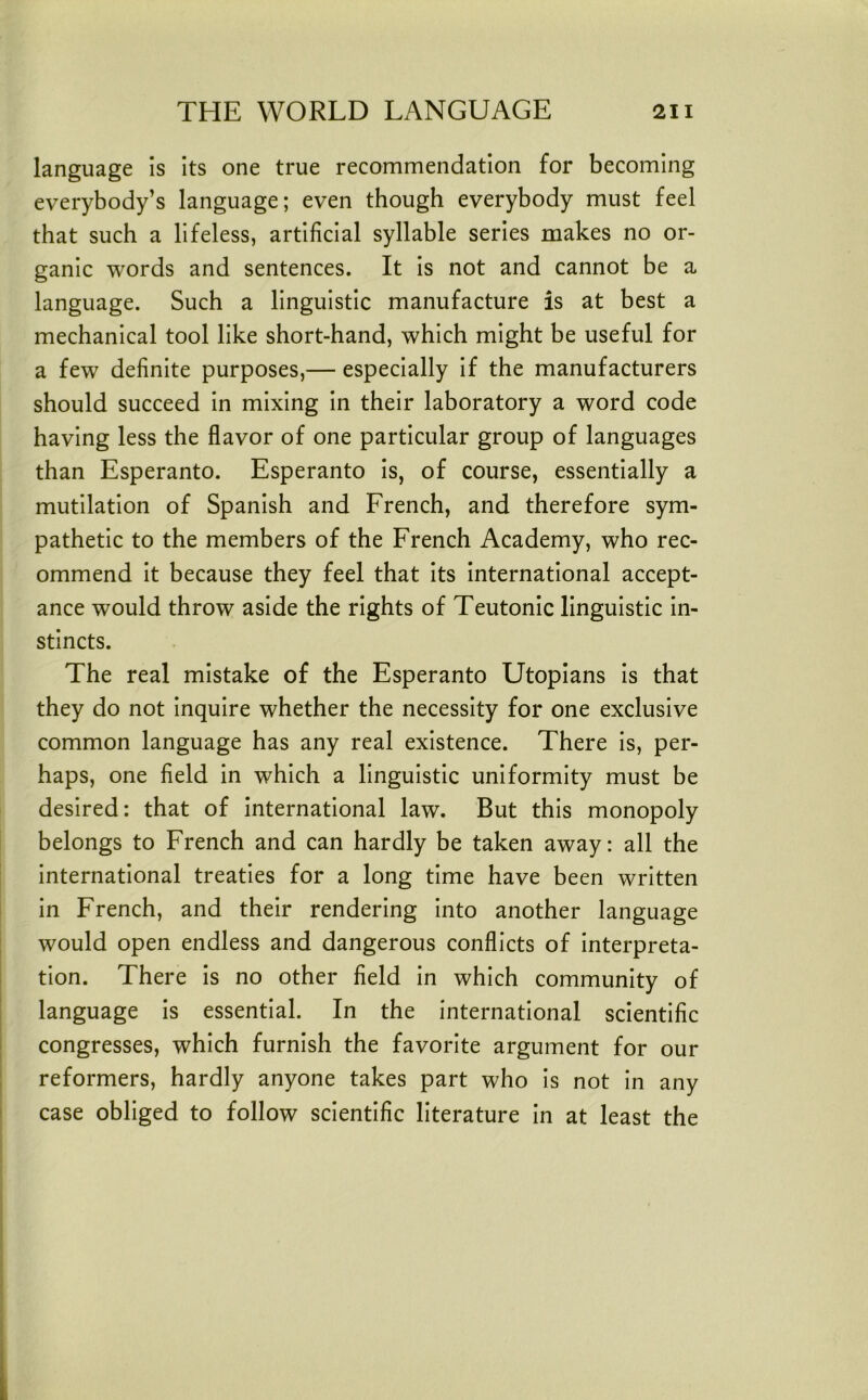 language is its one true recommendation for becoming everybody’s language; even though everybody must feel that such a lifeless, artificial syllable series makes no or- ganic words and sentences. It is not and cannot be a language. Such a linguistic manufacture is at best a mechanical tool like short-hand, which might be useful for a few definite purposes,— especially if the manufacturers should succeed in mixing in their laboratory a word code having less the flavor of one particular group of languages than Esperanto. Esperanto is, of course, essentially a mutilation of Spanish and French, and therefore sym- pathetic to the members of the French Academy, who rec- ommend it because they feel that its international accept- ance would throw aside the rights of Teutonic linguistic in- stincts. The real mistake of the Esperanto Utopians is that they do not inquire whether the necessity for one exclusive common language has any real existence. There is, per- haps, one field in which a linguistic uniformity must be desired: that of international law. But this monopoly belongs to French and can hardly be taken away: all the international treaties for a long time have been written in French, and their rendering into another language would open endless and dangerous conflicts of interpreta- tion. There is no other field in which community of language is essential. In the international scientific congresses, which furnish the favorite argument for our reformers, hardly anyone takes part who is not in any case obliged to follow scientific literature in at least the