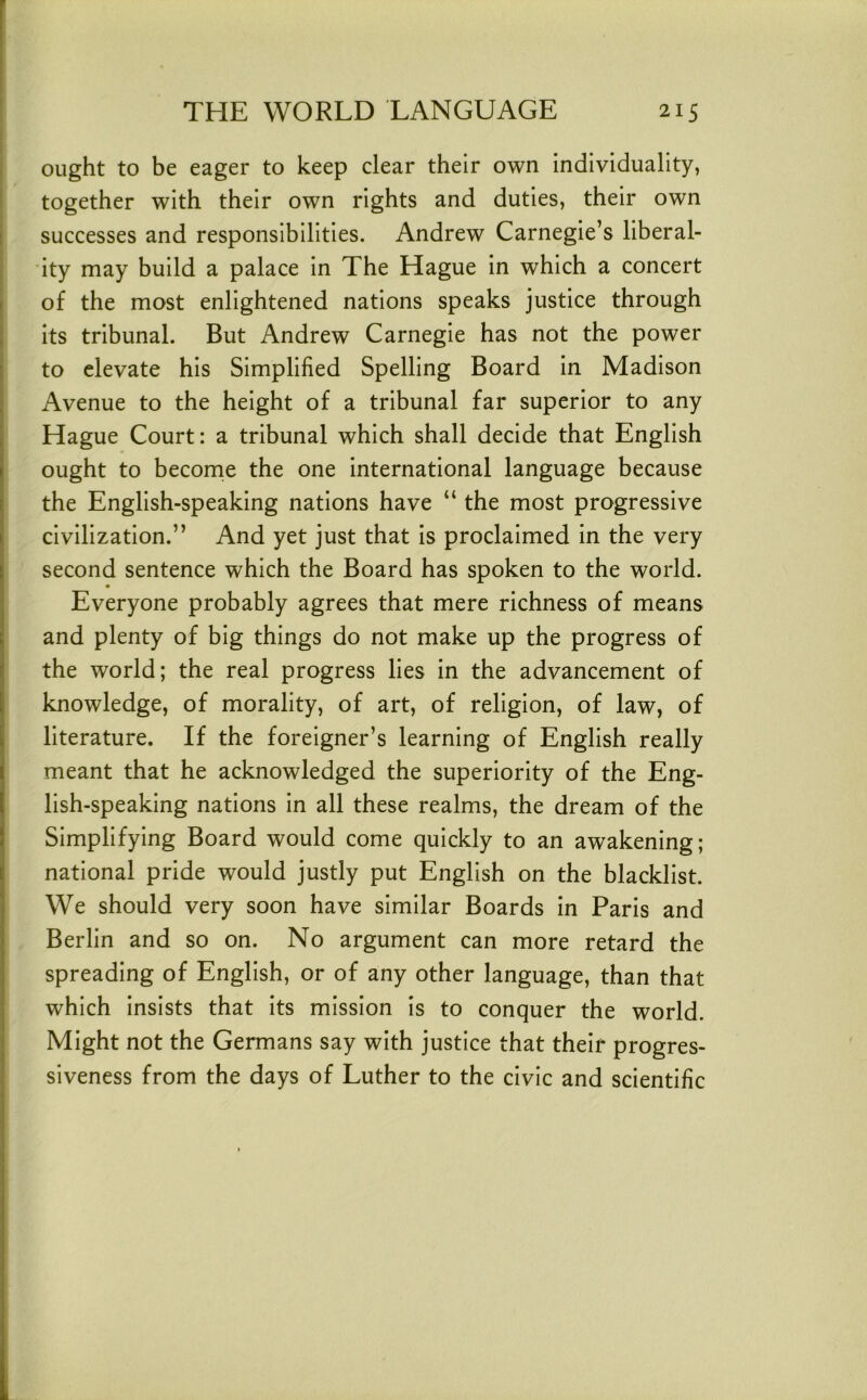 ought to be eager to keep clear their own individuality, together with their own rights and duties, their own successes and responsibilities. Andrew Carnegie’s liberal- ity may build a palace in The Hague in which a concert of the most enlightened nations speaks justice through its tribunal. But Andrew Carnegie has not the power to elevate his Simplified Spelling Board in Madison Avenue to the height of a tribunal far superior to any Hague Court: a tribunal which shall decide that English ought to become the one international language because the English-speaking nations have “ the most progressive civilization.” And yet just that is proclaimed in the very second sentence which the Board has spoken to the world. Everyone probably agrees that mere richness of means and plenty of big things do not make up the progress of the world; the real progress lies in the advancement of knowledge, of morality, of art, of religion, of law, of literature. If the foreigner’s learning of English really meant that he acknowledged the superiority of the Eng- lish-speaking nations in all these realms, the dream of the Simplifying Board would come quickly to an awakening; national pride would justly put English on the blacklist. We should very soon have similar Boards in Paris and Berlin and so on. No argument can more retard the spreading of English, or of any other language, than that which insists that its mission is to conquer the world. Might not the Germans say with justice that their progres- siveness from the days of Luther to the civic and scientific