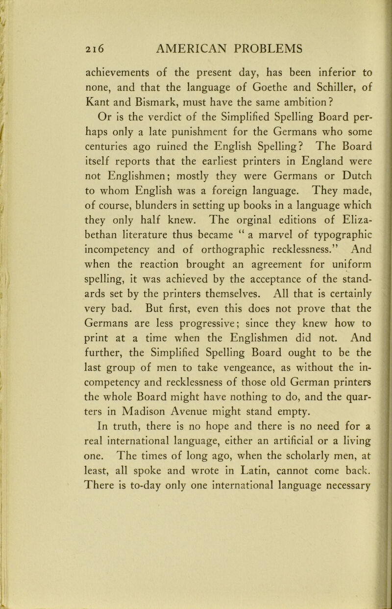 achievements of the present day, has been inferior to none, and that the language of Goethe and Schiller, of Kant and Bismark, must have the same ambition? Or is the verdict of the Simplified Spelling Board per- haps only a late punishment for the Germans who some centuries ago ruined the English Spelling? The Board itself reports that the earliest printers in England were not Englishmen; mostly they were Germans or Dutch to whom English was a foreign language. They made, of course, blunders in setting up books in a language which they only half knew. The orginal editions of Eliza- bethan literature thus became “ a marvel of typographic incompetency and of orthographic recklessness.” And when the reaction brought an agreement for uniform spelling, it was achieved by the acceptance of the stand- ards set by the printers themselves. All that is certainly very bad. But first, even this does not prove that the Germans are less progressive; since they knew how to print at a time when the Englishmen did not. And further, the Simplified Spelling Board ought to be the last group of men to take vengeance, as without the in- competency and recklessness of those old German printers the whole Board might have nothing to do, and the quar- ters in Madison Avenue might stand empty. In truth, there is no hope and there is no need for a real international language, either an artificial or a living one. The times of long ago, when the scholarly men, at least, all spoke and wrote in Latin, cannot come back. There is to-day only one international language necessary
