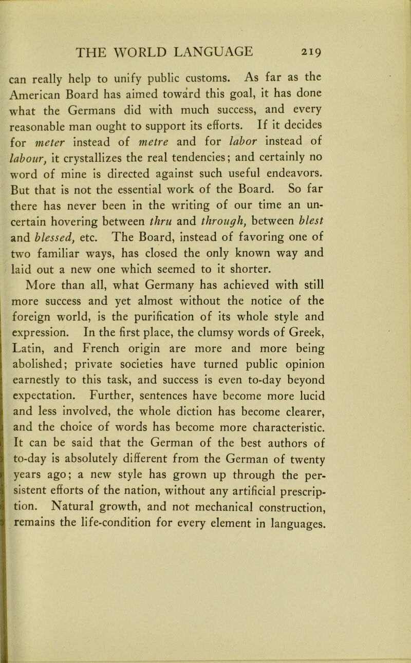 can really help to unify public customs. As far as the American Board has aimed toward this goal, it has done what the Germans did with much success, and every reasonable man ought to support its efforts. If it decides for meter instead of metre and for labor instead of labour, it crystallizes the real tendencies; and certainly no word of mine is directed against such useful endeavors. But that is not the essential work of the Board. So far there has never been in the writing of our time an un- certain hovering between thru and through, between blest and blessed, etc. The Board, instead of favoring one of two familiar ways, has closed the only known way and laid out a new one which seemed to it shorter. More than all, what Germany has achieved with still more success and yet almost without the notice of the foreign world, is the purification of its whole style and expression. In the first place, the clumsy words of Greek, Latin, and French origin are more and more being abolished; private societies have turned public opinion earnestly to this task, and success is even to-day beyond expectation. Further, sentences have become more lucid and less involved, the whole diction has become clearer, and the choice of words has become more characteristic. It can be said that the German of the best authors of to-day is absolutely different from the German of twenty years ago; a new style has grown up through the per- sistent efforts of the nation, without any artificial prescrip- tion. Natural growth, and not mechanical construction, remains the life-condition for every element in languages.