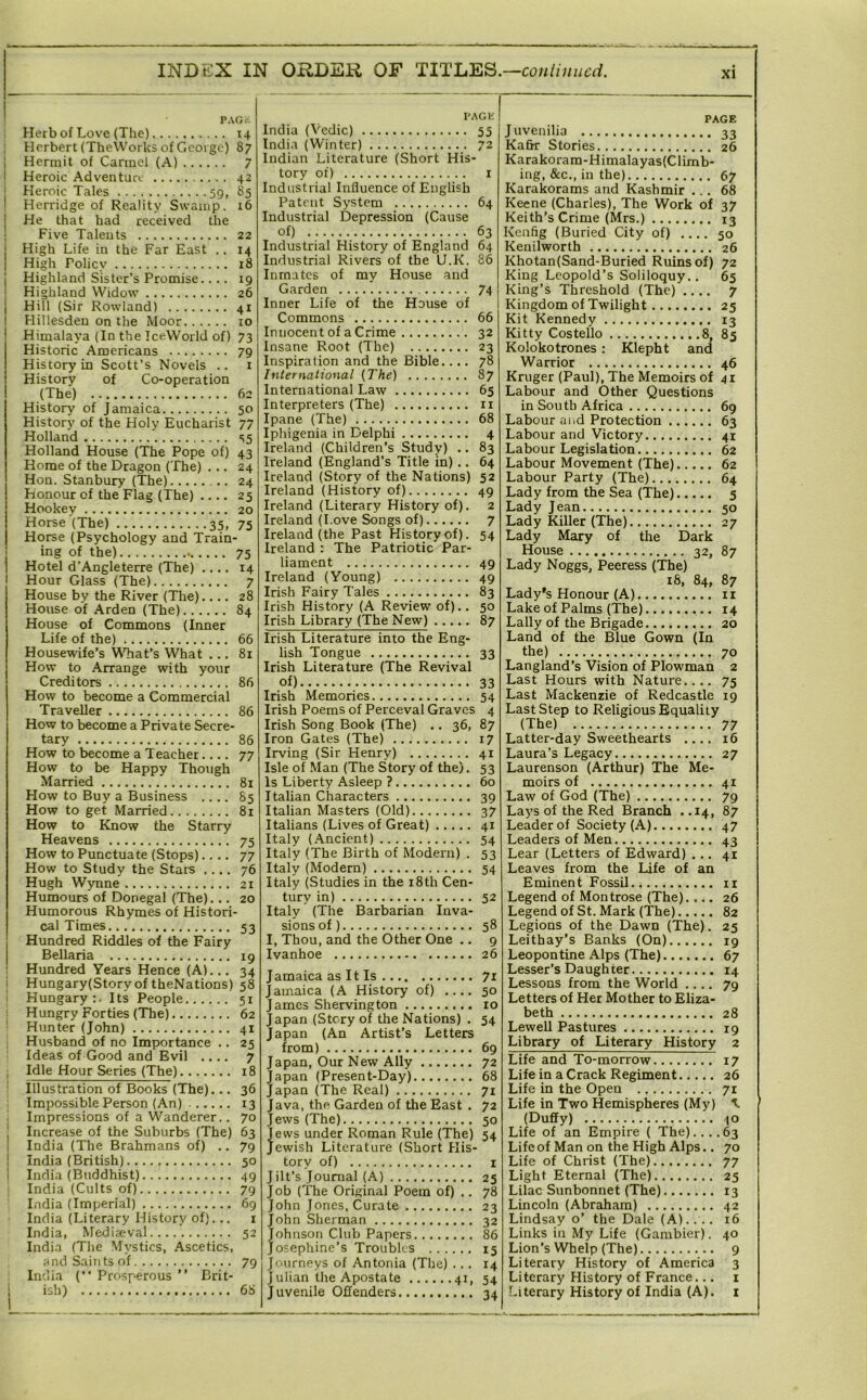PAG.-. Herb of Love (The) X4 Herbert (TheVVorks of George) 87 Hermit of Carmel (A) 7 Heroic Adventua 42 Heroic Tales 59, 85 Herridge of Reality Swamp. r6 He that had received the Five Talents 22 High Life in the Far East .. 14 High Policy 18 Highland Sister’s Promise.... 19 Highland Widow 26 Hill (Sir Rowland) 41 Hillesdeu on the Moor ro Himalaya (In the TceWorld of) 73 Historic Americans 79 History in Scott’s Novels .. i History of Co-operation (The) 62 History of Jamaica 50 History of the Holy Eucharist 77 Holland S5 Holland House (The Pope of) 43 Home of the Dragon (The) ... 24 Hon. Stanbury (The) 24 Honour of the Flag (The) .... 25 Hookey 20 Horse (The) 35, 75 Horse (Psychology and Train- ing of the) 75 Hotel d'Angleterre (The) .... 14 Hour Glass (The) 7 House by the River (The).... 28 House of Arden (The) 84 House of Commons (Inner Life of the) 66 Housewife’s VVTiat’s What ... 81 How to Arrange with your Creditors 86 How to become a Commercial Traveller 86 How to become a Private Secre- tary 86 How to become a Teacher.... 77 How to be Happy Though Married 81 How to Buy a Business .... 85 How to get Married 81 How to Know the Starry Heavens 75 How to Punctuate (Stops).... 77 How to Study the Stars .... 76 Hugh Wynne 2i Humours of Donegal (The)... 20 Humorous Rhymes of Histori- cal Times 53 Hundred Riddles of the Fairy Bellaria 19 Hundred Years Hence (A)... 34 Hungary(Story of theNations) 58 Hungary:. Its People 5r Hungry Forties (The) 62 Hunter (John) 41 Husband of no Importance .. 25 Ideas of Good and Evil .... 7 Idle Hour Series (The) 18 Illustration of Books (The)... 36 Impossible Person (An) 13 Impressions of a Wanderer.. 70 Increase of the Suburbs (The) 63 India (The Brahmans of) .. 79 India (British) 50 India (Buddhist) 49 India (Cults of) 79 India (Imperial) 69 India (Literary History of). .. i India, Mediaeval 52 India (The Mystics, .A.scetics, and Saints of 79 India (“ Prosperous ” Brit- ish) 68 PAG1£ India (Vedic) 55 India (Winter) 72 Indian Literature (Short His- tory of) I Industrial Influence of English Patent System 64 Industrial Depression (Cause of) 63 Industrial History of England 64 Industrial Rivers of the U.K. 86 Inmates of my House and Garden 74 Inner Life of the House of Commons 66 Innocent of a Crime 32 Insane Root (The) 23 Inspiration and the Bible.... 78 International (The) 87 International Law 65 Interpreters (The) ii Ipane (The) 68 Iphigenia in Delphi 4 Ireland (Children’s Study) .. 83 Ireland (England’s Title in) .. 64 Ireland (Story of the Nations) 52 Ireland (History of) 49 Ireland (Literary History of). 2 Ireland (Love Songs of) 7 Ireland (the Past History of). 54 Ireland : The Patriotic Par- liament 49 Ireland (Young) 49 Irish Fairy Tales 83 Irish History (A Review of).. 50 Irish Library (The New) 87 Irish Literature into the Eng- lish Tongue 33 Irish Literature (The Revival of) 33 Irish Memories 54 Irish Poems of Perceval Graves 4 Irish Song Book (The) .. 36, 87 Iron Gates (The) 17 Irving (Sir Henry) 41 Isle of Man (The Story of the). 53 Is Liberty Asleep ? 60 Italian Characters 39 Italian Masters (Old) 37 Italians (Lives of Great) 41 Italy (Ancient) 54 Italy (The Birth of Modern) . 53 Italy (Modern) 54 Italy (Studies in the i8th Cen- tury in) 52 Italy (The Barbarian Inva- sions of) 58 I, Thou, and the Other One .. 9 Ivanhoe 26 Jamaica as It Is 7r Jamaica (A History of) 50 James Shervington 10 Japan (Story of the Nations) . 54 Japan (An Artist’s Letters from) 69 Japan, Our New Ally 72 Japan (Present-Day) 68 apan (The Real) 71 Java, the Garden of the East . 72 Jews (The) 50 jews under Roman Rule (The) 54 ewish Literature (Short His- tory of) I Jilt’s Journal (A) 25 Job (The Original Poem of) .. 78 John Jones, Curate 23 John Sherman 32 Johnson Club Papers 86 Josephine’s Troubles 15 Journeys of Antonia (Tlie) ... 14 J ulian the Apostate 41, 54 Juvenile Offenders 34 PAGE Juvenilia 33 Kafir Stories 26 Karakoram-Himalayas(Climb- ing, &c., in the) 67 Karakorams and Kashmir ... 68 Keene (Charles), The Work of 37 Keith’s Crime (Mrs.) 13 Kenfig (Buried City of) 50 Kenilworth 26 Khotan(Sand-Buried Ruins of) 72 King Leopold’s Soliloquy.. 65 King’s Threshold (The) 7 Kingdom of Twilight 25 Kit Kennedy 13 Kitty Costello 8, 85 Kolokotrones ; Klepht and Warrior 46 Kruger (Paul), The Memoirs of 41 Labour and Other Questions in South Africa 69 Labour and Protection 63 Labour and Victory 41 Labour Legislation 62 Labour Movement (The) 62 Labour Party (The) 64 Lady from the Sea (The) 5 Lady Jean 50 Lady Killer (The) 27 Lady Mary of the Dark House 32, 87 Lady Noggs, Peeress (The) 18, 84, 87 Lady's Honour (A) ii Lake of Palms (The) 14 Lally of the Brigade 20 Land of the Blue Gown (In the) 70 Langland’s Vision of Plowman 2 Last Hours with Nature.... 75 Last Mackenzie of Redcastle 19 Last Step to Religious Equality (The) 77 Latter-day Sweethearts .... 16 Laura’s Legacy 27 Laurenson (Arthur) The Me- moirs of 41 Law of God (The) 79 Lays of the Red Branch ..14, 87 Leader of Society (A) 47 Leaders of Men 43 Lear (Letters of Edward) ... 41 Leaves from the Life of an Eminent Fossil ii Legend of Montrose (The).... 26 Legend of St. Mark (The) 82 Legions of the Dawn (The). 25 Leithay’s Banks (On) 19 Leopontine Alps (The) 67 Lesser’s Daughter 14 Lessons from the World .... 79 Letters of Her Mother to Eliza- beth 28 Lewell Pastures 19 Library of Literary History 2 Life and To-morrow 17 Life in a Crack Regiment 26 Life in the Open 71 Life in Two Hemispheres (My) (Duffy) JO Life of an Empire ( The)....63 Life of Man on the High Alps.. 70 Life of Christ (The) 77 Light Eternal (The) 25 Lilac Sunbonnet (The) 13 Lincoln (Abraham) 42 Lindsay o’ the Dale (A).... 16 Links ill My Life (Gambier). 40 Lion’s Whelp (The) 9 Literary History of America 3 Literary History of France... i Literary History of India (A), i