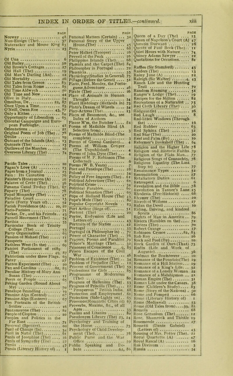 PACK Norway 48 Nun-Ensign (ThP) 37 Nutcracker and Mouse King 83 Nyria 23 Of Una 6 Old Bailey 50 Old Brown’s Cottages 27 Old Hall (The) 19 Old Man’s Darling (An).... 12 Old Mortality 26 Old Tales from Greece 83 Old Tales from Rome 85 Old Time Aldwych ;o Old Time and New 44 Olive in Italy 14 Omnibus, De 22, 87 Once Upon a Time 83 O’Neill, Owen Roe 43, 87 Only a Kitten 84 Opportunity of Liberalism .. 65 Oriental Campaigns and Euro- pean Furloughs 42 Orientations 21 Original Poem of Job (The) .. 78 Ottilie 19 Outcast of the Islands (An)... 13 Outcasts (The) 15 Outlaws of the Marches 16 Overseas Library (The) 74 Pacific Tales 10 Pagan’s Love (A) 13 Pages from a J ournal 25 I Pain : Its Causation 76 Painter’s Honeymoon (A) .... 26 Palaces of Crete (The) 36 Panama Canal To-day (The). 67 Papacy (The) 78 Papal Monarchy (The) 47 Paradise Court 15 Paris (Forty Years of) 52! Parish Providence (A).... 20, 87! Paris-Parisien 71 j Parker, Dr., and his Friends.. 43 Parnell Movement (The) 54 Parthia 55 Pariicular Book of Trinity College (The) 53 Party Organisation 63 Passion of .Mahael (The) i r Passports 8 Pathless West (In the) 69 Patriot Parliament of i68g (The) 49, 87 Patriotism under three Flags. 63 Patsy 27 Patten Experiment (The) ... 20 Peculiar History of Mary Ann Susan (The) ii Peers or People 65 Peking Garden (Round About My) 70 Penelope Brandling 19 Pennine .'^Ips (Central) 67 Pennine Alps (Eastern) 67 Pen Portraits of the British Soldier 16 Pentamerone (The) 82 People of Clopton 10 Peoples and Politics in the Far East 71 Perceval (Spencer) 00 Peril of Change (In) 34 Peril in Natal (The) 61 Perils of Jo.sephine (The) .... 16 Perils of Sympathy (Tiic) .... 27 Persia 47 Persia (Literary History of) .. i PAGH Personal Matters (Certain) ... 32 Personal Story of the Upper House,(The) 45 Peru 68 Peter Halket (Trooper) 26 Peveril of the Peak 26 Philippine Islands (The).... 68 Phoenix and the Carpet (The) 84 Philosopher in Portugal 72 Phoenicia 55 Physiology(Studies in General) 75 Pil'age (Before the Great) .... 51 Pinto, Ferd. Mendez, the Portu- guese Adventurer 46 Pirate (The) 26 Place of Animals in Human Thought 34 Plant Histology (Methods in) 75 Plato’s Dream of Wheels .... 34 Play-Actress (Thel 13 Plays of Beaumont, &c., see Index of Authors Please M’m, the Butcher !.... 81 Poems of Mathilde Blind (A Selection from) 3 Poems of Mathilde Blind'(The complete) 3 Poems of Giosn6 Carducci.. 4 Poems of William Cowper (The Unpublished) 4 Poems of John Dyer (The) ... 4 Poems of M. F. Robinson (The Collected) 6 Poems (W. B. Yeats) 7 Poet and Penelope (The) 28 Poland 54 Policy of Free Imports (The) . 61 Political Advertiser (The) .... 61 Political Crime 34 Political Parables 60 Political Situation (The) 65 Pope of Holland House (The) 43 Pope’s Mule (The) 82 Popular Copyright Novels .. 23 Port Arthur (Siege of) 31 Portent (The) 20 Porter, Endymion (Life and Letters of) 43 Portraits of the Si.xties 42 Portugal 55 Portugal (A Philosopher in) .. 72 Power of Character (The) .. 78 Prayers, Poems and Parables 79 Prince’s Marriage (The).... 32 Prisoners of Conscience .... 9, 85 Prison Escapes of the Civil War 46 Problem of Existence (The) .. 34 Problem of Prejudice (The) .. 12 Process of Government (The) 59 Professions for Girls 85 Programme of Modernism (The) 80 Progress of Hellenism (The) . 53 Progress of Priscilla (The) .... 12 “ Prosperous ” British India. 68 Protection and Employment. 61 Protection (Side-Lights on) .. 65 Provence(Romantic Cities of) 67 Proverbs, Maxims, &c., of all Ages 33 Psalms and Litanies 80 Pseudonym Library (The) 23, 24 Psychology and Training of the Horse 75 Psychology of Child Develop- ment (The) 78 Public Purse and the War Office 59 Public Speaking and De- bate 62, 86 r.\GE Queen of a Day (The) .... 15 Queen of Napoleon’s Court (A) 47 Quentin Durward 26 Quests of Paul Beck (The)., n Quiet Hours with Nature .... 74 Quincy Adams Sawyer 22 Quotations for Occasions 82 Raffles (Sir Stamford) 43 Raiders (The) 13 Rainy June (A) 22 Raleigh (Sir Walter) 4, 43 Ranch Life and the Hunting Trail 72 Random Roaming 51 Ranger’s Lodge (The) 19 Recipes for the Million 82 Recreations of a Naturalist .. 75 Red Cloth Library (The) .... 30 Redgauntlet 26 Red Laugh 8 Red-litten Windows (Through the) 16 Red Rubber 63 Red Sphinx (The) 32 Red Star(The) 20 Reef and Palm (By) 10 Reformer’s Bookshelf (The) .. 64 Religion and the Higher Life 78 Religion and Historic Faiths 79 Religion of the Plain Man.. 77 Religious Songs of Connachts, 78 Religious Equality (The Last Step to) 77 Renaissance Types 52 Renunciation 27 Retaliatory Duties 61 Retrospect 6 Revelation and the Bible .... 78 Revolution in Tanner’s Lane 25 Rhodesia (Prc-Historic) .... 68 Rhymer (The) 20 Ricroft of Withens 27 Ridan the Devil 10 Riding, Driving, and kindred Sports 86 Rights of Man in America .. 79 Riviera (Rambles on the) .... 72 Riviera (The) 70 Robert Orange 17 Robinson Crusoe 82, 83 Rob Roy 26 Rock and Pool (By) 10 Rock Garden of Ours (That) 75 Rodin (Life and Work of Auguste) 36 Rodman the Boatsteerer .... 10 Romance of the Form tain(Thc) 19 Romance of a Hill Station. .. 19 Romance of a King’s Life. .. 52 Romance of a Lonely Woman 22 Romance of a Midshipman .. 25 Roman Empire (The) 51 Roman Life under the Caesars. 58 Rome (Children’s Study) .... 83 Rome (Story of the Nations) . 50 Rome and Pompeii 66 Rome (Literary History of) i Rome (Mediaeval) 53 Rome (Old Tales from) 59, 85 Rornola 68 Rose Geranium (The) 12 Rose. Shamrock and Thistle 19 Rosemondc 27 Rossetti (Dante Gabriel) (Letters of) 43 Rousing of Mrs. Potter (The). 22 Royal Quartette (A) 47 Royal Rascal (A) 16 Rus Divinum 3 Russia 54