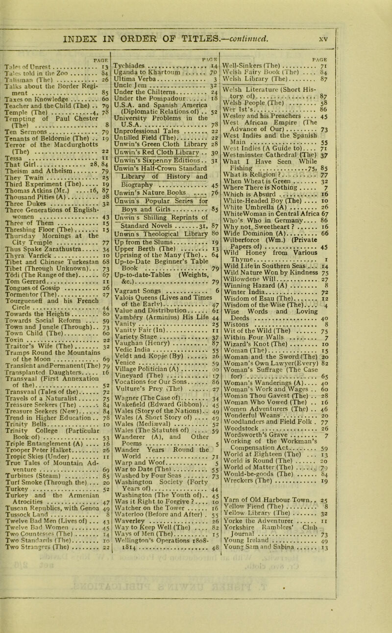 TAOE T;!lr? of Unrest 13 Til'cs told in tlie Zoo 84 Tnlisinan (The) 26 Talks about the Border Regi- ment 85 Taxes on Knowledge 60 Teacher and the Child (The) .. 79 Tempting of Paul Chester (The) 8 Ten Sermons 79 Tenants of Beldornie (The) .. 19 Terror of the Macdurghotts (The) 22 Tessa ti That Girl 28, 84 Theism and Atheism 79 They Twain 25 Third Experiment (The) 19 Thomas Atkins (Mr.) ....16, 87 Thousand Pities (A) 28 Three Dukes 32 Three Generations of English- women 43 Three of Them 15 Threshing Floor (The) 15 Thursday Mornings at the City Temple 77 Thus Spake Zarathustra 34 Thyra Varrick 10 Tibet and Chinese Turkestan 68 Tibet (Through Unknown).,. 73 Todi (The Range of the) 67 Tom Gerrard ii Tongues of Gossip 26 Tormentor (The) 27 Tourguenefi and his French Circle 44 Towards the Heights 80 Towards Social Reform .... 59 Town and Jungle (Through).. 73 Town Child (The) 60 Toxin 22 Traitor’s Wife (The) 32 Tramps Round the Mountains of the Moon 69 Transient andPermanent(The) 79 Transplanted Daughters 16 Transvaal (First Annexation of the) 52 Transvaal (Tales of the) 72 Travels of a Naturalist 75 Treasure Seekers (The) •. 84 Treasure Seekers (New) 84 Trend in Higher Education .. 78 Trinity Bells 10 Trinity College (Particular Book of) 53 Triple Entanglement (A) .... 16 Trooper Peter Halket 26 Tropic Skies (Under) ii True Tales of Mountain Ad- venture 69 Turbines (Steam) 85 Turf Smoke (Through the) ... 20 Turkey 52 Turkey and the Armenian Atrocities 47 Tuscan Republics, with Genoa 49 Tussock Land 8 Twelve Bad Men (Lives of) ... 43 Twelve Bad Women 45 Two Conn tosses (The) 14 Two Standards (Tlie) 10 Two Strangers (The) 22 P VG K Tychiades 14 Uganda to Kharto\im 70 Ultima Verba 3 Uncle Jem 32 Under the Chilterris 24 Under the Pompadour 18 U.S.A. and Spanish America (Diplomatic Relations of) .. 52 University Problems in the U.S.A 78 Unprofessional Tales 22 Untilled Field (The) 22 Unwin’s Green Cloth Library 28 Unwin’s Red Cloth Library .. 30 Unwin’s Sixpenny Editions.. 31 Unwin’s Half-Crown Standard Library of History and Biography 45 Unwin’s Nature Books 76 Unwin's Popular Series for Boys and Girls 85 Unwin s Shilling Reprints of Standard Novels 31, 87 Unwins Theological Library 80 Up from the Slums 19 Upper Berth (The) 13 Uprising of the Many (The).. 64 Up-to-Date Beginner’s Table Book 79 Up-to-date-Tables (Weights, &c.) 79 Vagrant Songs 6 Valois Queens (Lives and Times of the Early) 47 Value and Distribution 6r Vamb6ry (Arminiiis) His Life 44 Vanity 25 Vanity Fair (In) rr Variety Stage 37 Vaughan (Henry) 87 Vedic India 55 Veldt and Kopje (By) 26 Venice 59 Village Politician (A) 60 Vineyard (The) 17 Vocations for Our Sons 86 Vulture’s Prey (The) 27 Wagner (The Case of) 34 Wakefield (Edward Gibbon).. 45 Wales (Story of the Nations).. 49 Wales (A Short Story of) .... 49 Wales (Medi,T3val) 52 Wales (The Statutes of) .... 59 Wanderer (A), and Other Poems 5 Wander Years Round the World 71 Warp and Woof 5 War to Date (The) 55 Washed by Four Seas 73 Washington Society (Forty Years of) 44 Washington (The Youth of).. 45 Was it Right to Forgive ? 10 Watcher on the Tower 16 Waterloo (Before and After) . 55 Waverley 26 Way to Keep Well (The) .... 82 Ways of Men (The) 15 Wellington’s Operations 1808- 1814 48 p.\r,E Well-Sinkers (The) 71 Welsh Fairy 13uok (The) .... 84 Welsh Library (The) 87 Welsh Literature (Short His- tory of) 87 Welsh People (The) 58 Wer Ist’s 86 Wesley and his Preachers .... 45 West African Empire (The Advance of Our) 73 West Indies and the Spanish Main 55 West Indies (A Guide, to).... 71 W'estminster Cathedral (The) 37 What I Have Seen While Fishing ' 75, 85 What is Religion ? 77 When Wheat is Green 32 Where There is Nothing 7 Which is Absurd 16 White-Headed Boy (The) .... 10 White Umbrella (A) 26 WhiteWoman in Central Africa 67 Who’s Who in Germany 86 Why not, Sweetheart ? 16 Wide Dominion (A) 66 Wilberforce (Wm.) (Private Papers of) 45 Wild Honey from Various Th3'me i Wild I.ife in Southern Seas ... 14 Wild Nature Won by Kindness 75 Willowdene Will 27 Winning Hazard (A) 8 Winter India 72 Wisdom of Esau (The) 12 Wisdom of the Wise (The).... 4 Wise Words and Loving Deeds 40 Wistons 8 Wit of the Wild (The) 75 Within Four Walls 7 Wizard’s Knot (The) 10 Woman (The) t5 Woman and the Sword (The) 20 Woman’s Own Lawyer(Every) 82 Woman’s Suffrage (The Case for) 65 Woman’s Wanderings (A).... 40 Woman’s Work and Wages .. 60 Woman Thou Gavest (The) .. 28 Woman Who Vowed (The) .. 16 Women Adventurers (The) .. 46 Wonderful Weans 20 Woodlanders and Field Folk . 77 Woodstock 26 Wordsworth’s Grave 7 Working of the Workman’s Compensation Act 59 World at Eighteen (The) ... 13 World is Round (The) 20 World of Matter (The) 79 Would-be-goods (The) 84 Wreckers (The) 19 Yarn of Old Harbour Town.. 25 Yellow F'iend (The) 8 Yellow Library (The) 32 Yorke the Adventurer ii Yorkshire Ramblers’ Club Journal 73 Young Ireland 49 I Young Sam and Sabina 13 I