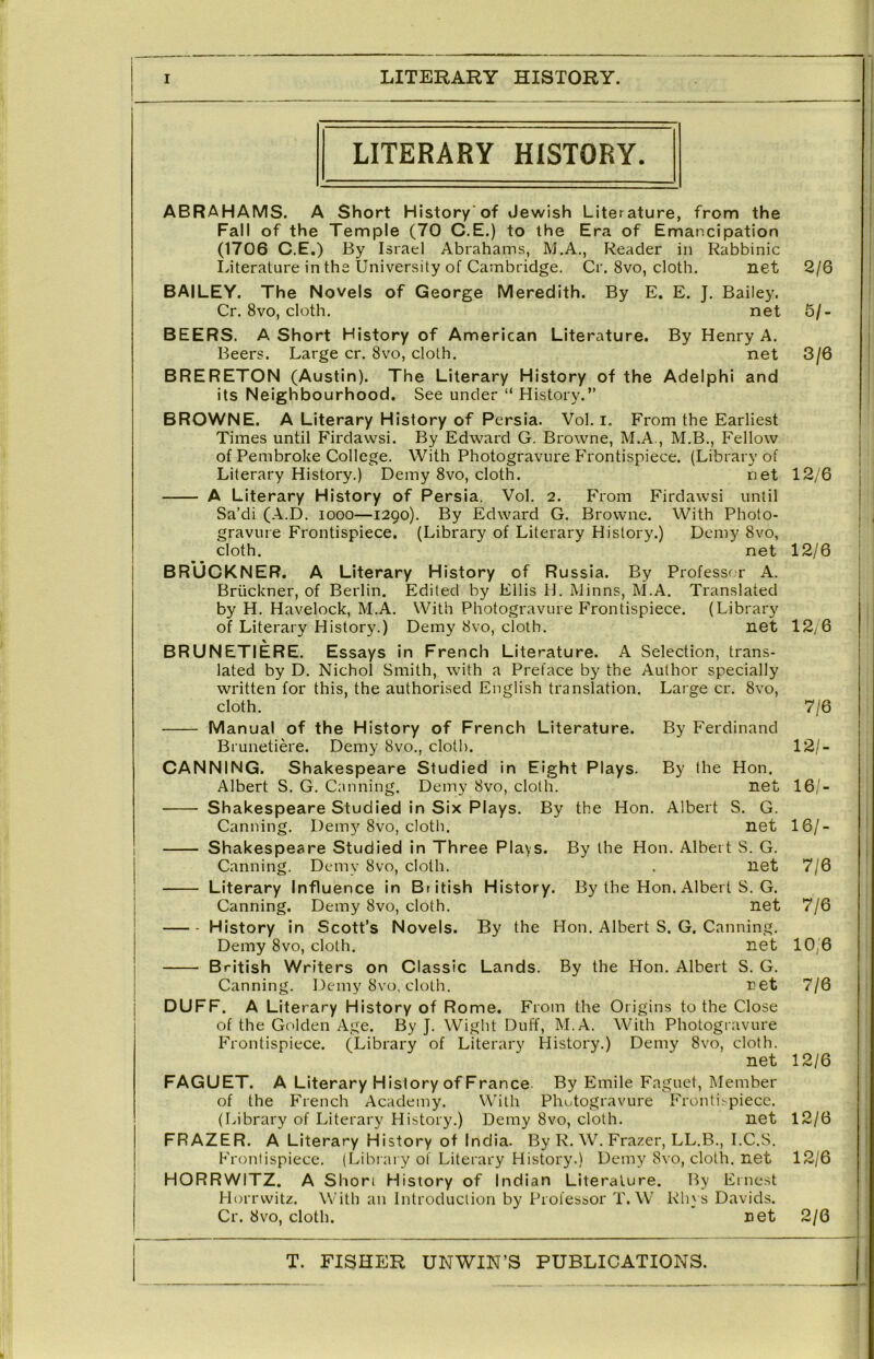 LITERARY HISTORY. ABRAHAMS. A Short History'of Jewish Literature, from the Fall of the Temple (70 C.E.) to the Era of Emancipation (1706 C.E.) By Israel Abrahams, M.A., Reader in Rabbinic literature in the University of Cambridge. Cr. 8vo, cloth. net BAILEY. The Novels of George Meredith. By E. E. J. Bailey. Cr. 8vo, cloth. net BEERS. A Short History of American Literature. By Henry A. Beers. Large cr. 8vo, cloth. net BRERETON (Austin). The Literary History of the Adelphi and its Neighbourhood. See under “ History.” BROWNE. A Literary History of Persia. Vol. i. From the Earliest Times until Firdawsi. By Edward G. Browne, M.A., M.B., Fellow of Pembroke College. With Photogravure Frontispiece. (Library of Literary History.) Demy 8vo, cloth. net A Literary History of Persia. Vol. 2. From Firdawsi until Sa’di (A.D. 1000—1290). By Edward G. Browne. With Photo- gravure Frontispiece. (Library of Literary History.) Demy 8vo, cloth. net BRUCKNER. A Literary History of Russia. By Professrr A. Bruckner, of Berlin. Edited by Ellis H. Minns, M.A. Translated by H. Havelock, M.A. With Photogravure Frontispiece. (Library of Literary History.) Demy 8vo, cloth. net BRUNETIERE. Essays in F rench Literature. A Selection, trans- lated by D. Nichol Smith, with a Preface by the Author specially written for this, the authorised English translation. Large cr. 8vo, cloth. Manual of the History of French Literature. Brunetiere. Demy 8vo., cloth. CANNING. Shakespeare Studied in Eight Plays. Albert S. G. Canning. Demy 8vo, cloth. Shakespeare Studied in Six Plays. By the Hon Canning. Demy 8vo, cloth. Shakespeare Studied in Three Plays. By the Hon. Albert S. G. Canning. Demy 8vo, cloth. . net Literary Influence in British History. By the Hon. Albert S. G. net By the Hon. Albert S. G. Canning. net By the Hon. Albert S. G. ret From the Origins to the Close Canning. Demy 8vo, cloth. History in Scott’s Novels. Demy 8vo, cloth. British Writers on Classic Lands. Canning. Demy 8vo, cloth. DUFF. A Literary History of Rome. of the Golden Age. By J. Wight Duff, M.A. With Photogravure Frontispiece. (Library of Literary History.) Demy 8vo, cloth. net FAGUET. A Literary H istory of France. By Emile Faguet, Member of the French Academy. With Phutogravure Fronti^piecc. (labrary of Literary History.) Demy 8vo, cloth. net FRAZER. A Literary History of India. By R. W. Frazer, LL.B., I.C.S. Frontispiece. (Librai y of Literary History.) Demy 8vo, cloth, net HORRWITZ. A Short History of Indian Literature. By Ernest Horrwitz. With an Introduction by Professor T. W Rh} s Davids. Cr. 8vo, cloth. net 2/6 5/. 3/6 By Ferdinand By the Hon. net Albert S. G. net 12/6 12/6 12y6 7/6 12/- 16/- 16/- 7/6 7/6 10,6 7/6 12/6 12/6 12/6 2/6