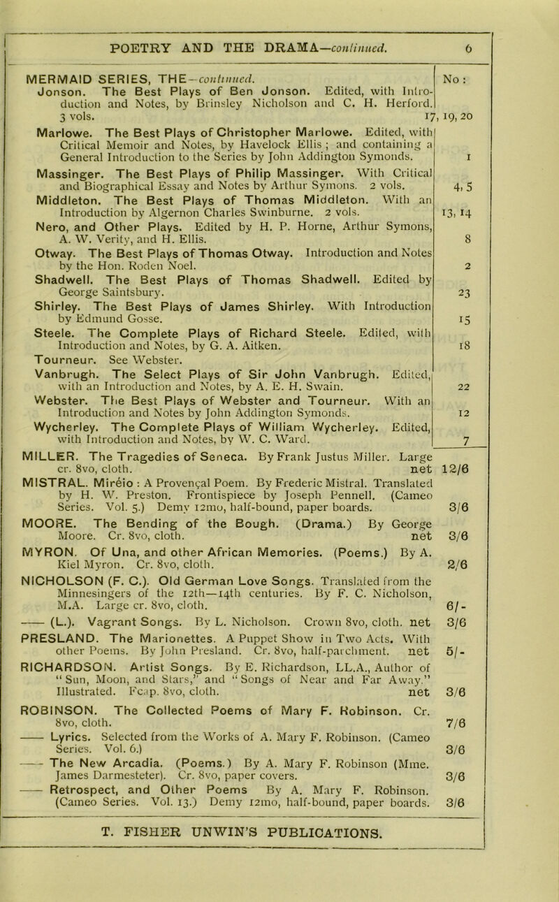 MERMAID SERIES, THE-contiuucd. Jonson. The Best Plays of Ben Jonson. duction and Notes, by Brinsley Nicholson 3 vols. No Edited, with Intro- and C. H. Herford. 17, 19, 20 Marlowe. The Best Plays of Christopher Marlowe. Edited, with Critical Memoir and Notes, by Havelock Ellis ; and containin;^ a General Introduction to the Series by John Addington Symonds. Massinger. The Best Plays of Philip Massinger. With Critical and Biographical Essay and Notes by Arthur Symons. 2 vols, Middleton. The Best Plays of Thomas Middleton. With an Introduction by Algernon Charles Swinburne. 2 vols. Nero, and Other Plays. Edited by H. P. Horne, Arthur Symons, A. W. Verity, and H. Ellis. Otway. The Best Plays of Thomas Otway. Introduction and Notes by the Hon. Roden Noel. Shadwell. The Best Plays of Thomas Shadwell. Edited by George Saintsbury. Shirley. The Best Plays of James Shirley. With Introduction by Edmund Gosse. Steele. The Complete Plays of Richard Steele. Edited, with Introduction and Notes, by G. A. Aitken. Tourneur. See Webster. Vanbrugh. The Select Plays of Sir John Vanbrugh. Edited, with an Introduction and Notes, by A. E. H. Swain. Webster. The Best Plays of Webster and Tourneur. With an Introduction and Notes by John Addington Symonds. Wycherley. The Complete Plays of William Wycherley. Edited, with Introduction and Notes, by W. C. Ward. MILLER. The Tragedies of Seneca. By Frank Justus Miller. Large cr. 8vo, cloth. net MISTRAL. M ireio : A Provencal Poem. By Frederic Mistral. Translated by H. W. Preston. Frontispiece by Joseph Pennell. (Cameo Series. Vol. 5.) Demy i2mo, half-bound, paper boards. MOORE. The Bending of the Bough. (Drama.) By George Moore. Cr. 8vo, cloth. net 1 4,5 13, 14 8 2 23 15 18 22 12 7_ 12/6 3/6 3/6 MYRON. Of U na, and other African Memories. (Poems.) By A. Kiel Myron. Cr. 8vo, cloth. 2/6 NICHOLSON (F. C.). Old German Love Songs. Translated from the Minnesingers of the 12th—14th centuries. By F, C. Nicholson, M.A. Large cr. 8vo, cloth. 6/- (L.). Vagrant Songs. By L. Nicholson. Crown 8vo, cloth, net 3/6 PRESLAND. The M arionettes. A Puppet Show in Two Acts. With other Poems. By John Presland. Cr. 8vo, half-parcliment. net 5/- RICHARDSON. Artist Songs. By E, Richardson, LL.A., Author of “ Sun, Moon, and Stars,” and “ Songs of Near and Far Away.” Illustrated. Fcap. 8vo, cloth. net 3/6 ROBINSON. The Collected Poems of Mary F. Robinson. Cr. 8vo, cloth. 7/6 Lyrics. Selected from the Works of A. Mary F. Robinson. (Cameo Series. Vol. 6.) 3/6 The New Arcadia. (Poems.) By A. Mary F. Robinson (Mine. James Darmesteter). Cr. 8vo, paper covers. 3/6 Retrospect, and Other Poems By A, Mary F, Robinson, (Cameo Series, Vol. 13.) Demy i2ino, half-bound, paper boards, 3/6