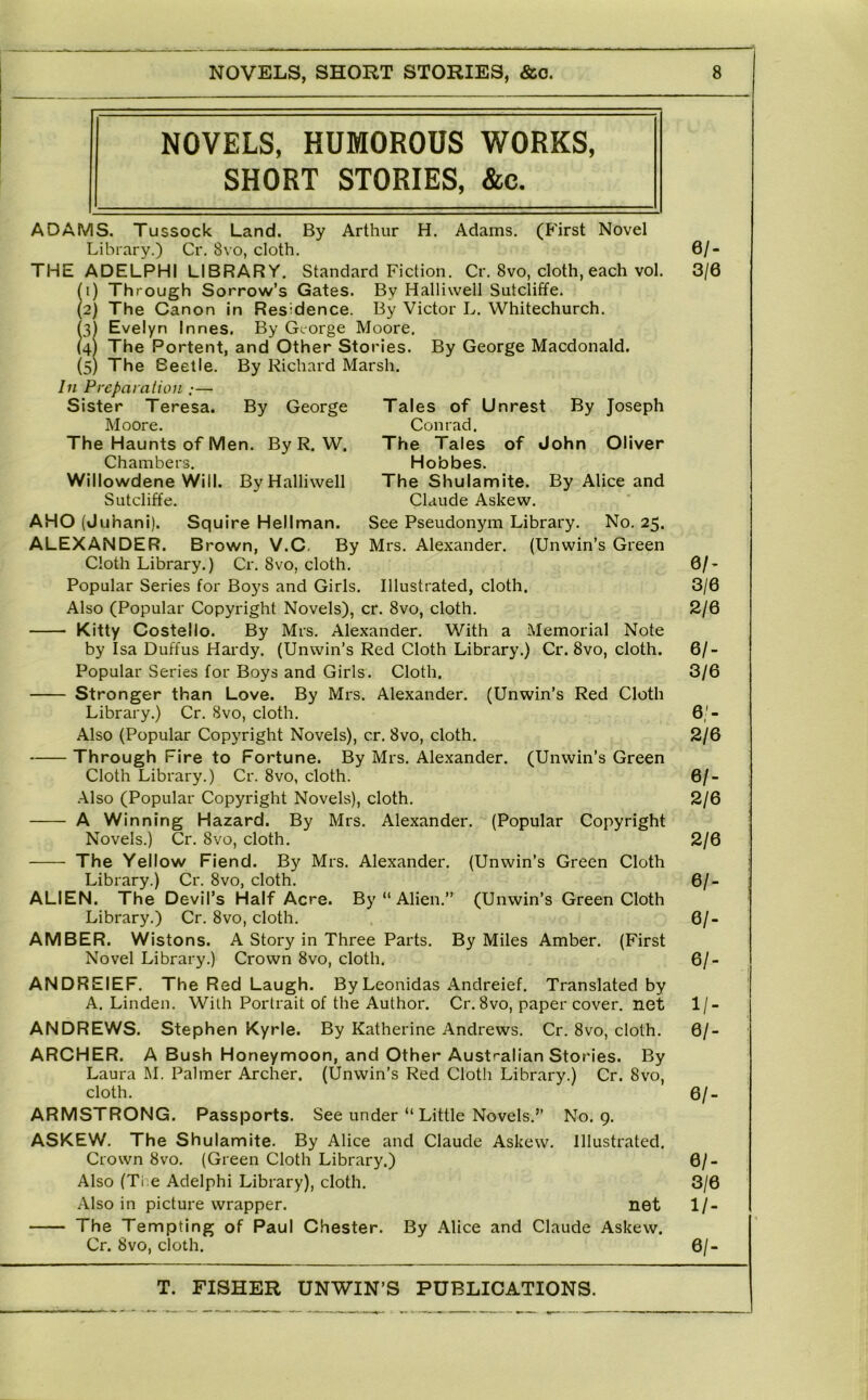 NOVELS, HUMOROUS WORKS, SHORT STORIES, &c. ADAMS. Tussock Land. By Arthur H. Adams. (First Novel Library.) Cr. 8vo, cloth. THE ADELPHI LIBRARY. Standard Fiction. Cr. 8vo, cloth, each vol. (') Th rough Sorrow’s Gates. By Halliwell Sutcliffe. (2) The Canon in Residence. By Victor L. Whitechurch. h) Evelyn Innes. By George Moore. (4) The Portent, and Other Stories. By George Macdonald. (5) The Beetle. By Richard Marsh. In Preparaiion :— Sister Teresa. By George Moore. The Haunts of Men. By R. W. Chambers. Willowdene Will. By Halliwell Sutcliffe. By Joseph Oliver Tales of Unrest Conrad. The Tales of John Hobbes, The Shulamite. By Alice and Claude Askew. AHO (Juhani). Squire Heilman. See Pseudonym Library. No. 25. ALEXANDER. Brown, V.C. By Mrs, Alexander. (Unwin’s Green Cloth Library.) Cr. 8vo, cloth. Popular Series for Bo3^s and Girls. Illustrated, cloth. Also (Popular Copyright Novels), cr. 8vo, cloth, Kitty Costello. By Mrs. Alexander. With a Memorial Note by Isa Duffus Hardy. (Unwin’s Red Cloth Library.) Cr. 8vo, cloth. Popular Series for Boys and Girls. Cloth. Stronger than Love. By Mrs. Alexander. (Unwin’s Red Cloth Library.) Cr. Svo, cloth. Also (Popular Copyright Novels), cr. Svo, cloth. Th rough Fire to Fortune. By Mrs. Alexander. (Unwin’s Green Cloth Library.) Cr. Svo, cloth. •A.lso (Popular Copyright Novels), cloth, A Winning Hazard. By Mrs, Alexander. (Popular Copyright Novels.) Cr. Svo, cloth. The Yellow Fiend. By Mrs. Alexander. (Unwin’s Green Cloth Library.) Cr. Svo, cloth. ALIEN. The Devil’s Half Acre. By “ Alien.” (Unwin’s Green Cloth Library.) Cr. Svo, cloth, AMBER. Wistons. A Story in Three Parts. By Miles Amber. (First Novel Library.) Crown Svo, cloth. ANDREIEF. The Red Laugh. By Leonidas Andreief. Translated by A, Linden. With Portrait of the Author. Cr. Svo, paper cover, net ANDREWS. Stephen Kyrie. By Katherine Andrews, Cr. Svo, cloth. ARCHER. A Bush Honeymoon, and Other Australian Stories. By Laura M. Palmer Archer. (Unwin’s Red Cloth Library.) Cr. Svo, cloth. ARMSTRONG. Passports. See under “ Little Novels,” No. 9. ASKEW. The Shulamite. By Alice and Claude Askew. Illustrated. Crown Svo. (Green Cloth Library.) Also (Ti e Adelphi Library), cloth. Also in picture wrapper. net The Tempting of Paul Chester. By Alice and Claude Askew. Cr. Svo, cloth. 6/. 3/6 eh 3/6 2/6 6/- 3/6 6'- 2/6 6/- 2/6 2/6 6/- 6/. 6/- 1/- 6/- 6/- 6/. 3/6 1/- 6/-