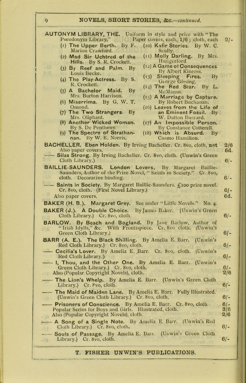 AUTONYM LIBRARY, THE. Pseudonym Library.” Uniform in style and price with “The Paper covers, eacli, 1/6 ; cloth, each 5/- (1) The Upper Berth. By F. Marion Crawford. (2) Mad Sir Uchtred of the Hills. By S. R. Crockett, (3) By Reef and Palm. By Louis Becke. (4) The Play-Actress. By S. R. Crockett. (5) A Bachelor Maid. By Mrs. Burton Harrison. (6) Miserrima. By G. W. T. Omond, (7) The Two Strangers- By Mrs. Oliphant. (8) Another Wicked Woman. By S. De Pentheny. (9) The Spectre of Strathan- (lo) Kafir Stories. By W. C. Scully. (ij) Molly Darling. By Mrs. Hungerford (12) A Game of Consequences. By Albert Kinross. (13) Sleeping Fires. By George Gissing. (14) The Red Star. By L. McMan us. (15) A Marriage by Capture. By Robert Buchanan. (16) Leaves from the Life of an Eminent Fossil. By W. Dutton Buirard. (17) An Impossible Person. By Constance Cotterell. (18) Which is Absurd. By Cosmo Hamilton. See under “ Little Kovels.” No. 4. By James Baker. (Unwin’s Green nan. By W. E, Norris BACHELLER. Eben Holden. By Irving Bacheller. Cr. 8vo, cloth, net Also paper covers. Silas Strong. By Irving Bacheller. Cr. 8vo, cloth. (Unwin’s Green Cloth Library.) BAILLIE-SAUNDERS. London Lovers. By Margaret Baillie- Saunders, Author of the Prize Novel, “ Saints in Society.” Cr. 8vo, cloth. Decorative binding, Saints in Society. By Margaret Baillie-Saunders. ;^ioo prize novel. Cr. 8vo, cloth. (First Novel Library.) Also paper covers. BAKER (H. B.). Margaret Grey. BAKER (J.). A Double Choice. Cloth Library.) Cr. 8vo, cloth. BARLCW, By Beach and Bogland. By Jane Barlow, Author of “ Irish Idylls,” &c. With Frontispiece. Cr. 8vo cloth, (Unwin’s Green Cloth Library.) BARR (A. E.). The Black Shilling. By Amelia E. Barr. (Unwin’s Red Cloth Library.) Cr. 8vo, cloth. Cecilia’s Lover. By Amelia E. ^Barr. Cr. 8vo, cloth. (Unwin’s Red Cloth Library.) I, Thou, and the Cther Cne. By Amelia E. Barr. (Unwin’s Green Cloth Library.) Cr, 8vo, cloth. Also (Popular Copyright Novels), cloth. The Lion’s Whelp. By Amelia E. Barr. (Unwin’s Green Cloth Library.) Cr. 8vo, cloth. The Maid of Maiden Lane. By Amelia E. Barr. Fully Illustrated. (Unwin’s Green Cloth Library.) Cr. 8vo, cloth. Prisoners of Conscience. By Amelia E. Barr. Cr, 8vo, cloth. Popular Series for Boys and Girls. Illustrated, cloth. Also (Popular Copyright Novels), cloth. A Song of a Single Note. By Amelia E. Barr. (Unwin’s Red Cloth Library.) Cr. 8vo, doth. Souls of Passage. By Amelia E. Ban. (Unwin’s Green Cloth Library.) Cr. 8vo, cloth. 2/6 6d. 6/- 6/- 6/- 6d. 6/- 6/- 6/- 6/. 6/- 2/6 6/- 6/- 6/- 3/6 2/6 6/- 6/-