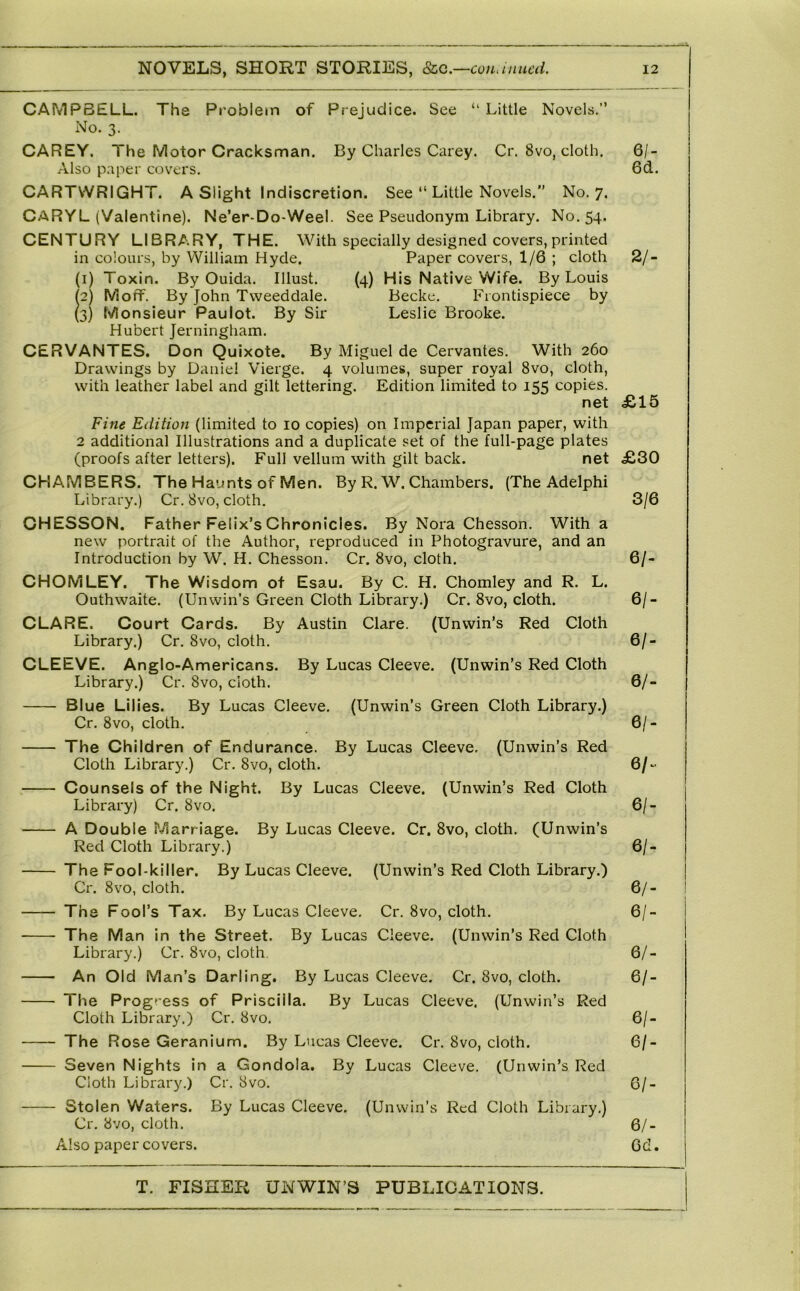 CAMPBELL. The Problem of Prejudice. See “ Little Novels.” No. 3. CAREY. The Motor Cracksman. By Charles Carey. Cr. 8vo, cloth. 6/- Also paper covers. 6d. CARTWRIGHT. A Slight Indiscretion. See ” Little Novels.” No. 7. CARYL (Valentine). Ne’er-Do-Weel. See Pseudonym Library. No. 54. CENTURY LIBRARY, THE. With specially designed covers, printed in colours, by William Hyde. Paper covers, 1/6 ; cloth 2/- (1) Toxin. By Ouida. Illust. {4) His Native Wife. By Louis (2) Moff. By John Tweeddale. Becke. Frontispiece by (3) Monsieur Paulot. By Sir Leslie Brooke. Hubert Jerningham. CERVANTES. Don Quixote. By Miguel de Cervantes. With 260 Drawings by Daniel Vierge. 4 volumes, super royal 8vo, cloth, with leather label and gilt lettering. Edition limited to 155 copies. net £15 Fine Edition (limited to 10 copies) on Imperial Japan paper, with 2 additional Illustrations and a duplicate set of the full-page plates (proofs after letters). Full vellum with gilt back. net £30 CHAMBERS. The Haunts of Men. By R. W^ Chambers. (The Adelphi Library.) Cr. 8vo, cloth. 3/6 CHESSON. Father Felix’s Chronicles. By Nora Chesson. With a new portrait of the Author, reproduced in Photogravure, and an Introduction by W. H. Chesson. Cr. 8vo, cloth. 6/- CHOMLEY. The Wisdom of Esau. By C. H. Chomley and R. L. Outhwaite. (Unwin’s Green Cloth Library.) Cr. 8vo, cloth. 6/- CLARE. Court Cards. By Austin Clare. (Unwin’s Red Cloth Library.) Cr. 8vo, cloth. 6/- CLEEVE. Anglo-Americans. By Lucas Cleeve. (Unwin’s Red Cloth Library.) Cr. 8vo, cloth. 6/- Blue Lilies. By Lucas Cleeve. (Unwin’s Green Cloth Library.) Cr. 8vo, cloth. 6/- The Children of Endurance. By Lucas Cleeve. (Unwin’s Red Cloth Library.) Cr. 8vo, cloth. 6/- Counsels of the Night. By Lucas Cleeve. (Unwin’s Red Cloth Library) Cr. 8vo. 6/- A Double Marriage. By Lucas Cleeve. Cr. 8vo, cloth. (Unwin’s Red Cloth Library.) 6/- The Fool-killer. By Lucas Cleeve. (Unwin’s Red Cloth Library.) Cr. 8vo, cloth. 6/- The Fool’s Tax. By Lucas Cleeve. Cr. 8vo, cloth. 6/~ The Man in the Street. By Lucas Cleeve. (Unwin’s Red Cloth Library.) Cr. 8vo, cloth. 6/- An Old Man’s Darling. By Lucas Cleeve. Cr. 8vo, cloth. 6/- The Progr ess of Priscilla. By Lucas Cleeve. (Unwin’s Red Cloth Library.) Cr. 8vo, 6/- The Rose Geranium. By Lucas Cleeve. Cr. 8vo, cloth. 6/- Seven Nights in a Gondola. By Lucas Cleeve. (Unwin’s Red Cloth Library.) Cr. 8vo. 6/- Stolen Waters. By Lucas Cleeve. (Unwin’s Red Cloth Library.) Cr. 8vo, cloth. 6/- Also paper covers. 6d.
