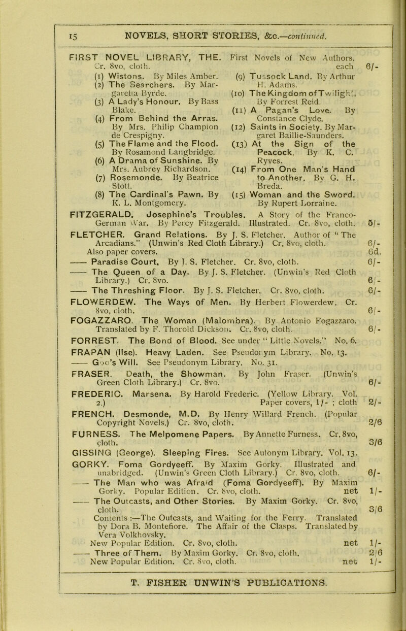 First Novels of New (4) Authors, each (9) Tussock Land. By Arthur H. Adams. (10) The Kingdom ofTwilighti By Forrest Reid. (11) A Pagan’s Love. By Constance Clyde. (12) Saints in Society. By Mar- garet Baillie-Saunders. (13) At the Sign of the Peacock. By K. C. Ryves. (14) From One Man’s Hand to Another. By G. H. Breda. (15) Woman and the Sword. By Rupert Lorraine. FIRST NOVEL LIBRARY, THE. Cr. 8vo, cloJh. each 6/- (1) Wistons. I^y Miles Amber. (2) The Searchers. By Mar- garet! a Byrde. (3) A Lady’s Honour. By Bass Blake. From Behind the Arras. By Mrs. Philip Champion de Crespigny. (5) The Flame and the Flood. By Rosamond Langbridge. (6) A Drama of Sunshine. By Mrs. Aubrey Richardson. (7) Rosemonde. By Beatrice Stott. (8) The Cardinal’s Pawn. By K. L. Montgomery. FITZGERALD. J osephine’s Troubles. A Story of the Franco- German \\'ar. By Percy Fitzgerald. Illustrated. Cr. 8vo, cloth. 5/- FLETCHER. Grand Relations. By J. S. Fletcher. Author of “The Arcadians.” (Unwin’s Red Cloth Library.) Cr. 8vo, cloth. 6/- Also paper covers. 6d. Paradise Court, By }. S. Fletcher. Cr. 8vo, cloth. 6/- The Queen of a Day. By J. S. P'letcher. (Unwin’s Red Cloth Library.) Cr. 8vo. 6/- The Threshing Floor. By J. S. Fletcher. Cr. 8vo, cloth. 6/- FLOWE.RDEW. The Ways of Men. By Herbert Flowerdew. Cr. 8vo, cloth. 6/- FOGAZZARO. The Woman (Malo rnbra). By Antonio F'ogazzaro. Translated by F. Thorold Dickson. Cr. 8vo, cloth. 6/- FORREST. The Bond of Blood. See under “ Little Novels.’’ No. 6. FRAPAN (Use). Heavy Laden. See Psendoi ym Library. No. 13. Goo’s Will. See Pseudonym Library. No. 31. FRASER. Death, the Showman. By John Phaser. (Unwin’s Green Cloth Library.) Cr. 8vo. 6/- FREDERIC. Marsena. By Harold Frederic. (Yellow Library. Vol. 2.) Paper covers, 1/- ; cloth 2/- FRENCH. Desmonde, M.D. By Henry Willard French. (Pf)pular Copyright Novels.) Cr. 8vo, cloth. 2/6 FURNESS. The Melpomene Papers. By Annette Furness. Cr.Svo, cloth. 0/6 GISSING (George). Sleeping Fires. See Autonym Library. Vol. 13. GORKY. Foma GordyeefT. By Maxim Gorky. Illustrated and unabridged. (Unwin’s Green Cloth Library.) Cr. 8vo, cloth. 6/- The Man who was Afra>d (Foma Gordyeeff). By Maxim Gorky. Popular Edition. Cr. 8vo, cloth. net 1/- The Outcasts, and Other Stories. By Maxim Gorky. Cr. 8vo, cloth. 3/6 Contents ;—The Outcasts, and Waiting for the Ferry. Translated by Dora B. Montefiore. The Affair of the Clasps. Translated by Vera Volkhovsky. New Popular Edition. Cr. 8vo, cloth. net 1/- Th ree of Them. By Maxim Gorky. Cr. 8vo, cloth. 2'6 New Popular Edition. Cr. 8vo, cloth. net 1/-