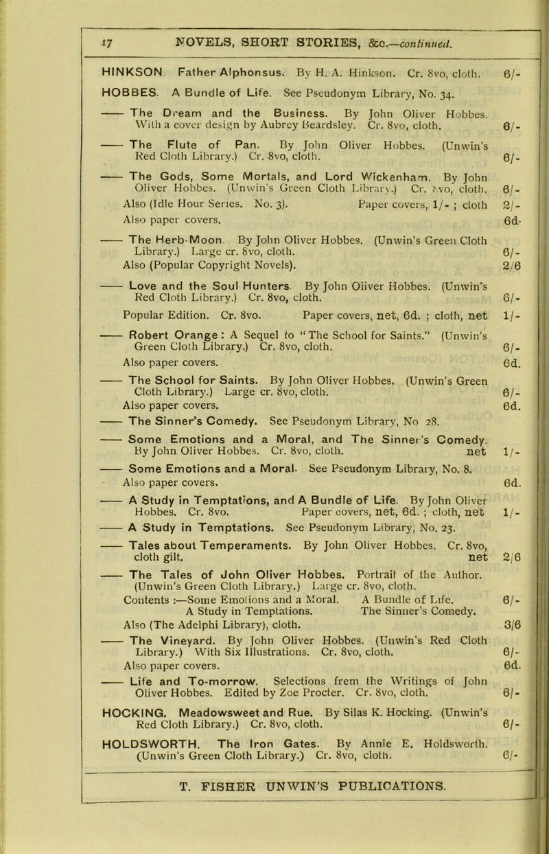 HINKSON. Father Alphonsus. By H. A. Hinkson. Cr. 8vo, cloth. 6/- HOBBES. A Bundle of Life. See Pseudonym Library, No. 34, The Dream and the Business. By John Oliver Hobbes. With a cover clesi^^n by Aubrey Beardsley. Cr. 8vo, cloth. 6/- The Flute of Pan. By John Oliver Hobbes. (Unuun’s Red Cloth Library.) Cr. 8vo, cloth. Qj. The Gods, Some Mortals, and Lord Wickenham. By John Oliver Hobbes. (Unwin's Green Cloth Library.) Cr. <’'vo, cloth. 6/- Also (Idle Hour Senes. No. 3). Paper covers, 1/- ; cloth 2/- Also paper covers. 6d- The Herb-Moon. By John Oliver Hobbes. (Unwin’s Green Cloth Library.) Large cr. 8vo, cloth. 6/- Also (Popular Copyright Novels). 2/6 Love and the Soul Hunters. By John Oliver Hobbes. (Unwin’s Red Cloth Librar3^) Cr. 8vo, cloth. 6/- Popular Edition. Cr. 8vo. Paper covers, net, 6d. ; cloth, net 1/- Robert Orange: A Sequel to “The School for Saints.” (Unwin’s Green Cloth Library.) Cr. 8vo, cloth. 6/- Also paper covers. 6d. The School for Saints. By John Oliver Hobbes. (Unwin’s Green Cloth Library.) Large cr. 8vo, cloth. 6/- Also paper covers. 6d. The Sinner’s Comedy. See Pseudonym Library, No 28. Some Emotions and a Moral, and The Sinner’s Comedy. By John Oliver Hobbes. Cr. 8vo, cloth. net 1/- Some Emotions and a Moral. See Pseudonym Library, No. 8. Also paper covers. 6d. A Study in Temptations, and A Bundle of Life. By John Oliver Hobbes. Cr. 8vo. Paper covers, net, 6d. ; cloth, net 1/- A Study in Temptations. See Pseudonym Library, No. 23. Tales about Temperaments. By John Oliver Hobbes. Cr, 8vo, cloth gilt. net 2/6 The Tales of John Cliver Hobbes. Portrait of the Author. (Unwin’s Green Cloth Library.) Large cr. 8vo, cloth. Contents :—Some Emotions and a Moral. A Bundle of Life, 6/- A Study in Temptations. The Sinner’s Comedy. Also (The Adelphi Library), cloth. 3/6 The Vineyard. By John Oliver Hobbes. (Unwin’s Red Cloth Library.) With Six illustrations. Cr. 8vo, cloth. 6/- Also paper covers. 6d. Life and To-morrow. Selections frem the Writings of John Oliver Hobbes. Edited by Zoe Procter. Cr. 8vo, cloth. 6/- HCCKING. Meadowsweet and Rue. By Silas K. Hocking. (Unwin’s Red Cloth Library.) Cr. 8vo, cloth. 6/- HOLDSWORTH. The Iron Gates. By Annie E. Holdsworth. (Unwin’s Green Cloth Library.) Cr. 8vo, cloth. 6/- T. FISHER UNWIN’S PUBLICATIONS. 1