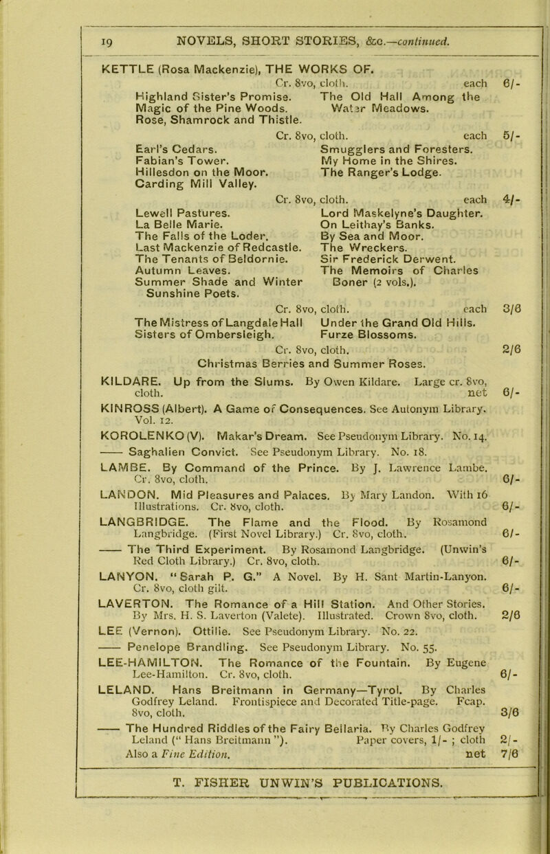 KETTLE (Rosa Mackenzie), THE WORKS OF. Cr. 8vo, clotli. each Highland Sister’s Promise. The Old Hall Among the Magic of the Pine Woods. Water Meadows. Rose, Shamrock and Thistle. Cr, 8vo, cloth. Earl’s Cedars. Fabian’s Tower. Hillesdon on the Moor. Carding Mill Valley. Smugglers and Foresters. My Home in the Shires. The Ranger’s Lodge. Cr, 8vo, cloth. each Lord Maskelyne’s Daughter. On Leithay’s Banks. By Sea and Moor. The Wreckers. Sir Frederick Derwent. The Memoirs of Charles Boner (2 vols,). Lewell Pastures. La Belle Marie. The Falls of the Loder. Last Mackenzie of Redcastle. The Tenants of Beldornie. Autumn Leaves. Summer Shade and Winter Sunshine Poets. Cr. 8VO, cloth. each The Mistress of Langdale Hall Under the Grand Old Hills. Sisters of Ombersleigh. Furze Blossoms. Cr. 8vo, cloth. Christmas Berries and Summer Roses. KILDARE. cloth. Up from the Slums. By Owen Kildare. Large cr, 8vo, net KINROSS (Albert). A Game of Consequences. See Autonym Library. Vol. 12. KOROLENKO (V). Makar’s Dream. See Pseudonym Library. No. 14. Saghalien Convict. See Pseudonym Library. No. 18. LAM BE. By Command of the Prince. By J. Lawrence Lambe. Cr. 8vo, cloth. LAN DON. Mid Pleasures and Palaces. By Mary Landon. With 16 Illustrations. Cr. 8vo, cloth. LANGBRIDGE. The Flame and the Flood. By Rosamond Langbridge, (First Novel Library.) Cr. 8vo, cloth. The Third Experiment. By Rosamond Langbridge. (Unwin’s Red Cloth Library.) Cr. 8vo, cloth. LANYON. “ Sarah P. G.” A Novel. By H. Sant Martin-Lanyon. Cr. 8vo, cloth gilt. LAVERTON. The Romance of a Hill Station. And Other Stories. By Mrs. H. S. Laverton (Valete). Illustrated, Crown 8vo, cloth. LEE (Vernon). Ottilie. See Pseudonym Library, No. 22. Penelope Brandling. See Pseudonym Library. No. 55. LEE-HAMILTON. The Romance of the Fountain. By Eugene Lee-Hamilton. Cr. 8vo, cloth. LELAND. Hans Breitmann in Germany—Tyrol. By Charles Godfrey Leland, Frontispiece and Decorated Title-page. Fcap. 8vo, cloth. The Hundred Riddles of the Fairy Beilaria. By Charles Godfrey Leland (“ Hans Breitmann ”). Paper covers, 1/- ; cloth Also a Fine Edition. net 61- cach 5/- 4/- 3/0 2/6 61- 61- 61- 61- 61- 61- 2/8 6/. 3/6 2/- 7/6