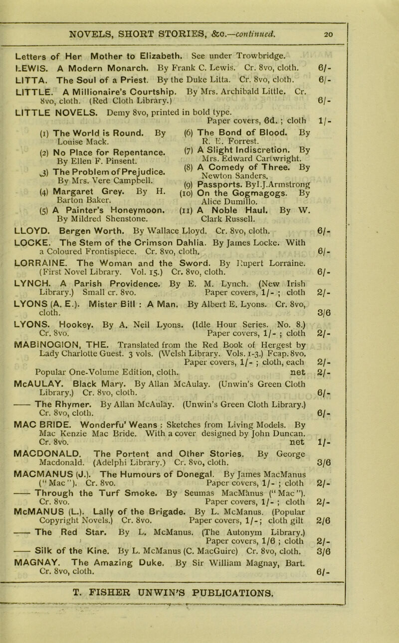 (1) (2) (6) cloth The Bond of Blood. By R. E. Forrest. (7) A Slight Indiscretion. By Mrs. Edward Cartwright. (8) A Comedy of Three. By Newton Sanders. (9) Passports. Byl.J.Armstrong (10) On the Gogmagogs. By Alice Dumillo. (11) A Noble Haul. By W. Clark Russell. Letters of Her Mother to Elizabeth. See under Trowbridge. LEWIS. A Modern Monarch. By Frank C. Lewis. Cr. 8vo, cloth. LITTA. The Soul of a Priest. By the Duke Litta. Cr. 8vo, cloth. LITTLE. A Millionaire’s Courtship. By Mrs, Archibald Little. Cr. 8vo, cloth. (Red Cloth Library.) LITTLE NOVELS. Demy 8vo, printed in bold type. Paper covers, 6d. The World is Round. By Louise Mack. No Place for Repentance. By Ellen F. Pinsent. j) The Problem of Prejudice. By Mrs. Vere Campbell. (4) Margaret Grey. By H. Barton Baker. (5) A Painter’s Honeymoon. By Mildred Shenstone. LLOYD. Bergen Worth. By Wallace Lloyd. Cr. 8vo, cloth. LOCKE. The Stem of the Crimson Dahlia. By James Locke. With a Coloured Frontispiece. Cr. 8vo, cloth. LORRAINE. The Woman and the Sword. By I^upert Lorraine. (First Novel Library. Vol. 15.) Cr. 8vo, cloth. LYNCH. A Parish Providence. By E. M. Lynch. (New Irish Library.) Small cr. 8vo. Paper covers, 1/- ; cloth LYONS (A. E.). Mister Bill : A Man. By Albert E. Lyons. Cr. 8vo, cloth. LYONS. Hookey. By A. Neil Lyons. (Idle Hour Series. No. 8.) Cr. 8vo. Paper covers, 1 /- ; cloth MABiNOGION, THE. Translated from the Red Book of Hergest by Lady Charlotte Guest. 3 vols. (Welsh Library. Vols. 1-3.) Fcap.8vo. Paper covers, 1/- ; cloth, each Popular One-Volume Edition, cloth. net McAULAY. Black Mary. By Allan McAulay. (Unwin’s Green Cloth Library.) Cr. 8vo, cloth. • The Rhymer. By Allan McAulay. (Unwin’s Green Cloth Library.) Cr. 8vo, cloth. MAC BRIDE. Wonderfu’ Weans : Sketches from Living Models. By Mac Kenzie Mac Bride. With a cover designed by John Duncan. Cr. 8vo. net MACDONALD. Macdonald. By George The Portent and Other Stories, (Adelphi Library.) Cr. 8vo, cloth. MACMANUS (J.). The Humours of Donegal. By James MacManus (“Mac”). Cr. 8vo. Paper covers, 1/- ; cloth Through the Turf Smoke. By Seumas MacMtinus (“Mac”). Cr. 8vo. Paper covers, 1/- ; cloth McMANUS (L.), Lally of the Brigade. By L. McManus. (Popular Copyright Novels.) Cr, 8vo. Paper covers, 1/-; cloth gilt The Red Star. By L. McManus. (The Autonym Library.) Paper covers, 1/6 ; cloth Silk of the Kine. By L. McManus (C. MacGuirc) Cr, 8vo, cloth. MAGNAY. The Amazing Duke. By Sir William Magnay, Bart. Cr. 8vo, cloth. 6/- 6/- 6/- 1/- 6/- 6/- 6/- 2/- 3/6 21- 21- 21- ei- 61- II- 3/6 21- 21- 2/6 21- 3/6 6/-