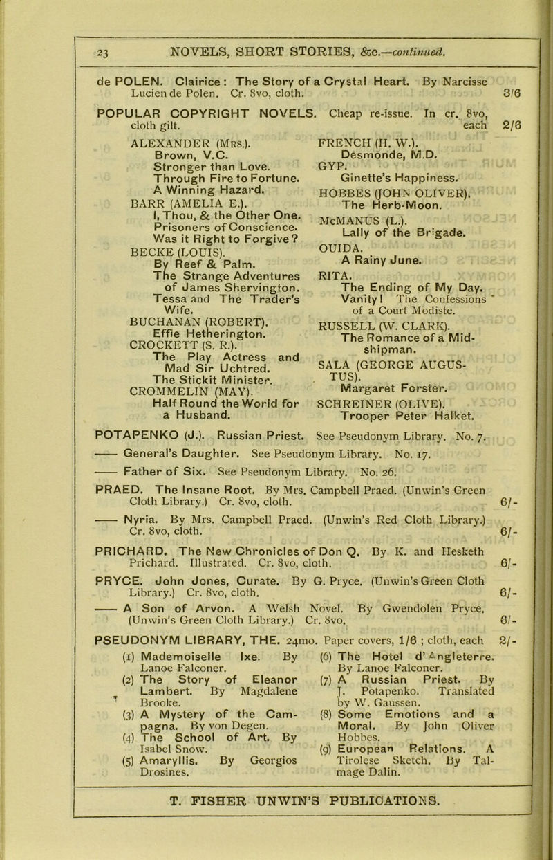 de POLEN. Clairice : The Story of a Crystal Heart. By Narcisse Lucien de Polen. Cr. 8vo, cloth. POPULAR COPYRIGHT NOVELS. cloth gilt, ALEXANDER (Mrs.). Brown, V.C. Stronger than Love. Through Fire to Fortune. A Winning Hazard. BARR (AMELIA E.). i, Thou, 8c the Other One. Prisoners of Conscience. Was it Right to Forgive? BECKE (LOUIS). By Reef 8c Palm. The Strange Adventures of James Shervington. Tessa and The Trader’s Wife. BUCHANAN (ROBERT). Effie Hetnerington. CROCKETT (S. R.). The Play Actress and Mad Sir Uchtred. The Stickit Minister. CROMMELIN (MAY). Half Round the World for a Husband. Cheap re-issue. In cr. 8vo, each FRENCH (H. W.). Desmonde, M.D. GYP. Ginette’s Happiness. HOBBES (JOHN OLIVER). The Herb-Moon. McMANUS (L.). Lally of the Brigade. OUIDA. A Rainy June. RITA. The Ending of My Day. Vanity I The Confessions’ of a Court Modiste, RUSSELL (W. CLARK). The Romance of a Mid- shipman. SALA (GEORGE AUGUS- TUS). Margaret Forster. SCHREINER (OLIVE). Trooper Peter Halket. POTAPENKO (J.). Russian Priest. See Pseudonym Library. No. 7. General’s Daughter. See Pseudonym Library. No. 17. ■ Father of Six. See Pseudonym Library. No. 26. PRAED. The Insane Root. By Mrs. Campbell Praed. (Unwin’s Green Cloth Library.) Cr. 8vo, cloth. Nyria. By Mrs. Campbell Praed. (Unwin’s Red Cloth Library.) Cr. 8vo, cloth, PRICHARD. The New Chronicles of Don Q, By K. and Hesketh Prichard. Illustrated. Cr. 8vo, cloth. PRYCE. John Jones, Curate. Library.) Cr, 8vo, cloth. A Son of Arvon. A Welsh Novel. (Unwin’s Green Cloth Library.) Cr. 8vo. By G. Pryce. (Unwin’s Green Cloth By Gwendolen Pryce. Magdalene (1) Mademoiselle Ixe. By Lanoe Falconer. (2) The Story of Eleanor Lambert. By Brooke, (3) A Mystery of the Cam- pagna. By von Degen, (4) The School of Art. By Isabel Snow. (5) Amaryllis. By Georgios Drosines. 3/6 2/8 6/- 6/. 6/- 6/- 6/- PSEUDONYM LIBRARY, THE. 24mo. Paper covers, 1/6 ; cloth, each 2/- (6) The Hotel d’.Angleterre. By Lanoe Falconer. (7) A Russian Priest. By J. Potapenko. Translated by W. Gaussen. (8) Some Emotions and a Moral. By John Oliver Hobbes. (9) European Relations. A Tirolese Sketch. By Tal- mage Dalin.