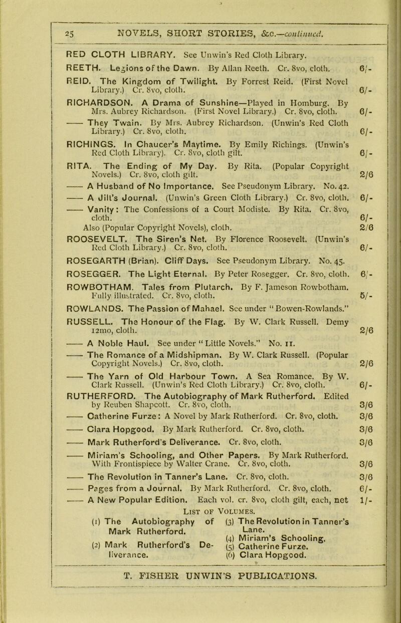 RED CLOTH LIBRARY. See Unwin’s Red Cloth Library. REETH. Legi ons of the Dawn. By Allan Keeth. Cr. 8vo, cloth. 6/- REID. The Kingdom of Twilight. By Forrest Reid. (First Novel Library.) Cr, 8vo, cloth. 6/- RICHARDSON. A Drama of Sunshine—Played in Homburg. By Mrs. Aubrey Richardson. (First Novel Library.) Cr. 8vo, cloth. 6/- They Twain. By Mrs. Aubrey Richardson. (Unwin’s Red Cloth Library.) Cr. 8vo, cloth. 6/- RICHINGS. In Chaucer’s Maytime. By Emily Richings. (Unwin’s Red Cloth Library). Cr. 8vo, cloth gilt. 6/- RITA. The Ending of My Day. By Rita. (Popular Copyright Novels.) Cr. 8vo, cloth gilt. 2/6 A Husband of No Importance. See Pseudonym Library. No. 42. A Jilt’s Journal. (Unwin’s Green Cloth Library.) Cr. 8vo, cloth. 6/- Vanity: The Confessions of a Court Modiste. By Rita. Cr. 8vo, cloth. 6/- Also (Popular Copyright Novels), cloth. 2/0 ROOSEVELT. The Siren’s Net. By Florence Roosevelt. (Unwin’s Red Cloth Library.) Cr. 8vo, cloth. 6/- ROSEGARTH (Brian). Cliff Days. See Pseudonym Library. No. 45. ROSEGGER. The Light Eternal. By Peter Rosegger. Cr. 8vo, cloth. 6/- ROWBOTHAM. Tales from Plutarch. By F. Jameson Rowbotham. Fully illustrated. Cr. 8vo, cloth. 5/- ROWLANDS. The Passion of Mahael. See under “ Bowen-Rowlands.” RUSSELL. The Honour of the Flag. By W. Clark Russell. Demy i2mo, cloth. 2/6 A Noble Haul. See under “ Little Novels.” No. ii. The Romance of a Midshipman. By W. Clark Russell. (Popular Copyright Novels.) Cr. 8vo, cloth. 2/6 The Yarn of Old Harbour Town. A Sea Romance. By W. Clark Russell. (Unwin’s Red Cloth Library.) Cr. 8vo, cloth. 6/- RUTHERFORD. The Autobiography of Mark Rutherford. Edited by Reuben Shapcott. Cr. 8vo, cloth, 3/6 Catherine Furze: A Novel by Mark Rutherford. Cr. 8vo, cloth. 3/6 Clara Hopgood. By Mark Rutherford. Cr. 8vo, cloth. 3/0 Mark Rutherford’s Deliverance. Cr. 8vo, cloth. 3/6 M iriam’s Schooling, and Other Papers. By Mark Rutherford. j With Frontispiece by Walter Crane. Cr. 8vo, cloth. 3/6 The Revolution in Tanner’s Lane. Cr. 8vo, cloth. 3/6 « • Pages from a Journal. By Mark Rutherford. Cr. 8vo, cloth. 6/- A New Popular Edition. Each vol. cr. 8vo, cloth gilt, each, net 1/- LiST OF Volumes. (1) The Autobiography of (3) The Revolution in Tanner’s Mark Rutherford. Lane. (4) Miriam’s Schooling. (2) Mark Rutherford’s De- (5) Catherine Furze. liverance. (6) Clara Hopgood.