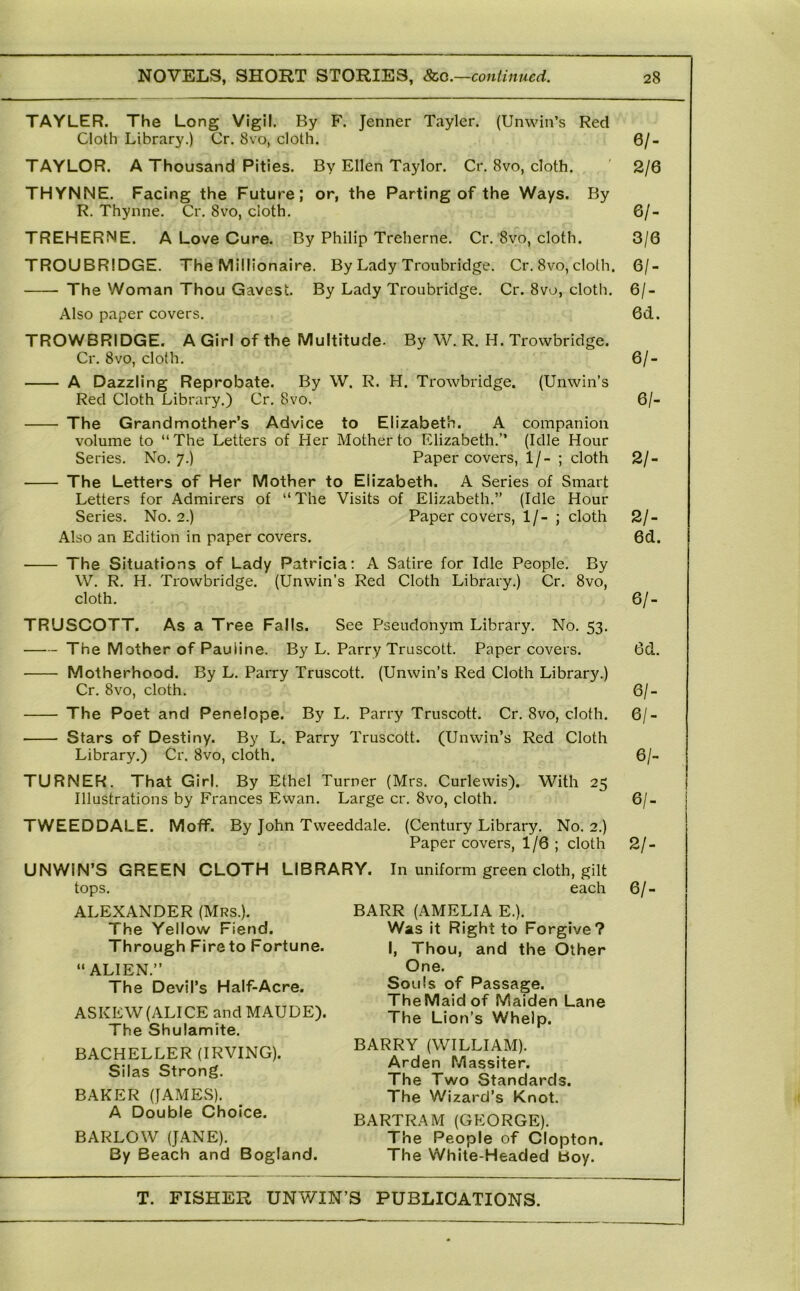 TAYLER. The Long Vigil. By F. Jenner Tayler. (Unwin’s Red Cloth Library.) Cr. 8vo, cloth. TAYLOR. A Thousand Pities, By Ellen Taylor. Cr. 8vo, cloth. THYNNE, Facing the Future; or, the Parting of the Ways. By R. Thynne. Cr, 8vo, cloth, TREHERNE. A Love Cure. By Philip Treherne. Cr, 8vo, cloth. TROUBRIDGE. The Millionaire. By Lady Troubridge. Cr, 8vo, cloth. The Woman Thou Gavest. By Lady Troubridge. Cr. 8vo, cloth. Also paper covers. TROWBRIDGE. A Girl of the Multitude. By W. R. H. Trowbridge. Cr. 8VO, cloth. A Dazzling Reprobate. By W. R. H. Trowbridge. (Unwin’s Red Cloth Library.) Cr. 8vo. The Grandmother’s Advice to Elizabeth. A companion volume to “The Letters of Her Mother to Elizabeth.” (Idle Hour Series. No. 7.) Paper covers, 1/- ; cloth The Letters of Her Mother to Elizabeth. A Series of Smart Letters for Admirers of “The Visits of Elizabeth.” (Idle Hour Series. No. 2.) Paper covers, 1/- ; cloth Also an Edition in paper covers. The Situations of Lady Patricia: A Satire for Idle People. By W. R. H. Trowbridge. (Unwin’s Red Cloth Library.) Cr. 8vo, cloth. TRUSCOTT. As a Tree Falls. See Pseudonym Library. No. 53. The Mother of Pauline. By L. Parry Truscott. Paper covers. Motherhood. By L. Parry Truscott. Cr. 8vo, cloth. The Poet and Penelope, By L. Parry Truscott. Stars of Destiny. By L. Parry Truscott. (Unwin’s Library.) Cr. 8vo, cloth. TURNER. That Girl. By Ethel Turner (Mrs, Curlewis). Illustrations by Frances Ewan. Large cr. 8vo, cloth. TWEEDDALE. Moff. By John Tweeddale. UNWIN’S GREEN CLOTH LIBRARY. tops. ALEXANDER (Mrs.). The Yellow Fiend. Through Fire to Fortune. “ALIEN.” The Devil’s Half-Acre. ASKEW (ALICE and MAUDE). The Shulamite. BACHELLER (IRVING). Silas Strong. BAKER (JAMES). A Double Choice. BARLOW (JANE). By Beach and Bogland. (Unwin’s Red Cloth Library.) Cr. 8vo, cloth. Red Cloth With 25 (Century Library. No. 2.) Paper covers, 1/6 ; cloth In uniform green cloth, gilt each BARR (AMELIA E.). Was it Right to Forgive? I, Thou, and the Other One. Souls of Passage. TheMaid of Maiden Lane The Lion’s Whelp. BARRY (WILLIAM). Arden Massiter. The Two Standards. The Wizard’s Knot. BARTRAM (GEORGE). The People of Clopton. The White-Headed boy. 0/- 2/6 6/- 3/6 6/- 6/- 6d. 61- 6/- 21- 21- 6d. 61- 6d. 61- 61- 61- 61- 21- 61-