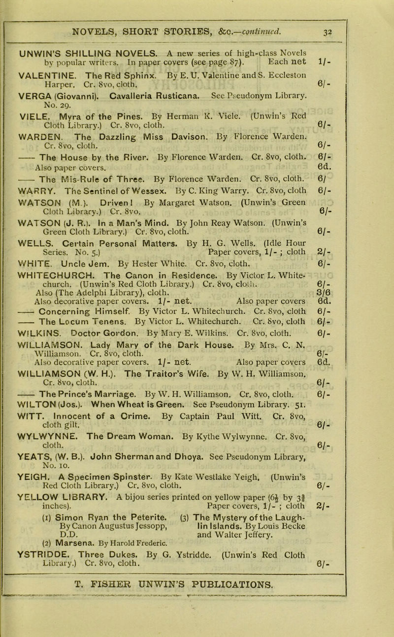 UNWIN’S SHILLING NOVELS. A new series of high-class Novels bv popular writers. In paper covers (see page 87). Each net 1/- VALENTINE. The Red Sphinx, By E. U. Valentine and S. Eccleston Harper. Cr. 8vo, cloth. 6/- VERGA (Giovanni). Cavalleria Rusticana. See Pseudonym Library. No. 29. VIELE. Myra of the Pines. By Herman K. Viele. (Unwin’s Red Cloth Library.) Cr. 8vo, cloth, 6/- WARDEN. The Dazzling Miss Davison. By Florence Warden. Cr. 8VO, cloth. 6/- The House by the River. By Florence Warden. Cr. 8vo, cloth. 6/- Also paper covers. 6d. The Mis-Rule of Three. By Florence Warden. Cr. 8vo, cloth. 6/ WARRY. The Sentinel of V/essex. By C. King Warry. Cr. 8vo, cloth 6/- WATSON (M.). Driven! By Margaret Watson. (Unwin’s Green Cloth Library.) Cr. 8vo. 6/- WATSON (J. R.). In a Man’s Mind. By John Reay Watson. (Unwin’s Green Cloth Library.) Cr. 8vo, cloth. 6/- WELLS. Certain Personal Matters. By H. G. Wells. (Idle Hour Series. No. 5,) Paper covers, 1/- ; cloth 2/- WHITE. Uncle Jem. By Hester White. Cr. 8vo, cloth. 6/- WHITECHURCH. The Canon in Residence. By Victor L. White- church. (Unwin’s Red Cloth Library.) Cr. 8vo, cloili. 6/- Also (The Adelphi Library), cloth. 3/6 Also decorative paper covers. 1/- net. Also paper covers 6d. Concerning Himself. By Victor L. Whitechurch. Cr. 8vo, cloth 6/- The Locum Tenens. By Victor L. Whitechurch. Cr, 8vo, cloth 6/- WILKiNS. Doctor Gordon. By Mary E. Wilkins. Cr. 8vo, cloth, 6/- WiLLIAMSON. Lady Mary of the Dark House. By Mrs. C. N. Williamson. Cr. 8vo, cloth. 6/- Also decorative paper covers. 1/- net. Also paper covers 6d. WILLIAMSON (W. H.). The Traitor’s Wife. By W. H. Williamson. Cr. 8vo, cloth. 6/- The Prince’s Marriage. By W, H. Williamson. Cr. 8vo, cloth. 6/- WILTON (Jos.). When Wheat is Green. See Pseudonym Library. 51. WITT. Innocent of a Crime. By Captain Paul Witt. Cr. 8vo, cloth gilt. 6/- WYLWYNNE. The Dream Woman. By Kythe Wylwynne. Cr. 8vo, cloth. 6/- YEATS, (W. B,). John Sherman and Dhoya. See Pseudonym Library, No. 10. YEIGH. A Specimen Spinster. By Kate Westlake Yeigh, (Unwin’s Red Cloth Library.) Cr. 8vo, cloth. 6/- YELLOW LIBRARY. A bijou series printed on yellow paper (6^ by 3f inches). Paper covers, 1/- ; cloth 2/- (1) Simon Ryan the Peterite. (3) The Mystery of the Laugh- By Canon Augustus Jessopp, lin Islands. By Louis Becke D.D. and Walter Jeffery. (2) Marsena. By Harold Frederic. YSTRIDDE. Three Dukes. By G. Ystridde, (Unwin’s Red Cloth Library.) Cr. 8vo, cloth. 6/-