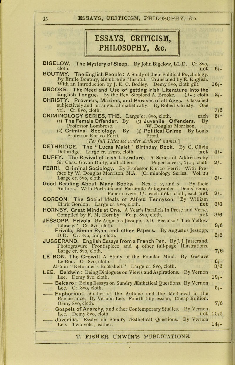 r 33 ESSAYS, CRITICISM, PHILOSOPHY, &c. ESSAYS, CRITICISM, PHILOSOPHY, &c. BIGELOW. The Mystery of Sleep. By John Bigelow, LL.D. Cr.Svo, cloth. net BOUTMY. The English People : A Study of their Political Psychology. By Emile Boutmy, Membrede ITnstitut. Translated by E. English. With an Introduction by J. E. C. Bodley. Demy 8vo, cloth gilt. BROOKE. The Need and Use of getting Irish Literature into the English Tongue. By the Rev. Stopford A. Brooke. 1/-; cloth CHRISTY. Proverbs, Maxims, and Phrases of all Ages. Classified subjectively and arranged alphabeticalh'. By Robert Christy. One vol. Cr. 8vo, cloth. CRIMINOLOGY SERIES, THE. Large’cr. 8vo, cloth. each (1) The Female Offender. By Professor Lombroso. (2) Criminal Sociology. By (4) Political Crime. Professor Enrico Ferri. Proal. [Fo/ full Titles see under Authors' names.'] DETHRIDGE. The “Lucas Malet” Birthday Book. By G. Olivia Dethridge. Large cr. i2mo. cloth. DUFFY. The Revival of Irish Literature. (3) Juvenile (4) Offenders. By By Louis W. Douglas Morrison Sir Chas. Gavan Duffy, and others. Paper covers, 1/- ; cloth LE 6/- 16/. 2/. 7/6 61- net A Series of Addresses by FERRI. Criminal Sociology. By Professor Enrico Ferri. With Pre- face by W. Douglas Morrison. M.A. (Criminology Series. Vol. 2.) Large cr. 8vo, cloth. Good Reading About Many Books. Nos. i, 2, and 3. By their Authors. With Portraits and Facsimile Autographs. Demy i2mo. Paper covers, 1/- each net; cloth, each net GORDON. The Social Ideals of Alfred Tennyson. By William Clark Gordon. Large cr. 8vo, cloth. net HORNBY. Great Minds at One. A Year’s Parallels in Prose and Verse. Compiled by F. M. Hornby. Fcap. 8vo, cloth. net JESSOPP. Frivola. By Augustus Jessopp, D.D. See also “ The Yellow Library.” Cr. 8vo, cloth. Frivola, Simon Ryan, and other Papers. By Augustus Jessopp, D.D. Cr. 8vo, limp cloth. JUSSERAND. English Essays from a French Pen. By J. J. Jusserand. Photogravure Frontispiece and 4 other full-page Illustrations. Large cr. 8vo, cloth. BON. The Crowd : A Study of the Popular Mind. By Gustave Le Bon. Cr. 8vo, cloth. Also in “ Reformer’s Bookshelf.” Large cr. 8vo, cloth. LEE. Baldwin: Being Dialogues on Views and Aspirations. By Vernon Lee. Demy 8vo, cloth. Belcaro : Being Essays on Sundry .^Esthetical Questions. By Vernon Lee. Cr. 8vo, cloth. Euphorion: Studies of the Antique and the Mediaeval in the Renaissance. By Vernon Lee. Fourth Impression. Cheap Edition. Demy 8vo, cloth. Gospels of Anarchy, and other Contemporary Studies. By Vernon Lee. Demy 8vo, cloth. net Juvenilia. Essays on Sundry .(^Isthetical Questions. By Vernon Lee. Two vols., leather. 4/- 21- 61- 21- 6/6 3/6 3/6 3/6 7/6, 61- 3/6 12/- 61- 7/6 10/0 14/-