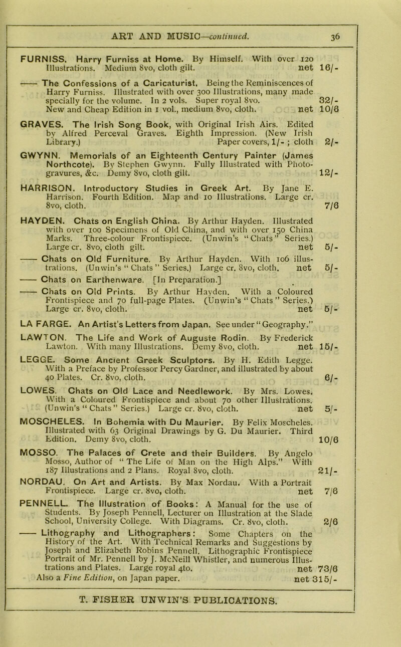 FURNISS. Harry Furniss at Home. By Himself. With over 120 Illustrations. Medium 8vo, cloth gilt. net 16/- The Confessions of a Caricaturist. Being the Reminiscences of Harry Furniss. Illustrated with over 300 Illustrations, many made specially for the volume. In 2 vols. Super royal 8vo. 32/- New and Cheap Edition in i vol., medium 8vo, cloth. net 10/6 GRAVES. The Irish Song Book, with Original Irish Airs. Edited by Alfred Perceval Graves. Eighth Impression. (New Irish Library.) Paper covers, 1/-; cloth 2/- GWYNN. Memorials of an Eighteenth Century Painter (James Northcote). By Stephen Gwynn. Fully Illustrated with Photo- gravures, &c. Demy 8vo, cloth gilt. 12/- HARRISON. Introductory Studies in Greek Art. By Jane E. Harrison. Fourth Edition. Map and 10 Illustrations. Large cr. 8vo, cloth. 7/6 HAYDEN. Chats on English China. By Arthur Hayden. Illustrated with over 100 Specimens of Old China, and with over 150 China Marks. Three-colour Frontispiece. (Unwin’s “Chats” Series.) Large cr. 8vo, cloth gilt. net 5/- Chats on Old Furniture. By Arthur Hayden. With 106 illus- trations. (Unwin’s “ Chats ” Series.) Large cr. 8vo, cloth. net 5/- Chats on Earthenware. [In Preparation.] Chats on Old Prints. By Arthur Hayden. With a Coloured Frontispiece and 70 full-page Plates. (Unv/in’s “ Chats ” Series.) Large cr. 8vo, cloth. net 5/- LA FARGE. An Artist’s Letters from Japan. See under “Geography.” LAWTON. The Life and Work of Auguste Rodin. By Frederick Lawton. With many Illustrations. Demy 8vo, cloth. net 15/- LEGGE. Some Ancient Greek Sculptors. By H. Edith Legge. With a Preface by Professor Percy Gardner, and illustrated by about 40 Plates. Cr. 8vo, cloth. 6/- LOWES. Chats on Old Lace and Needlework. By Mrs. Lowes.; With a Coloured Frontispiece and about 70 other Illustrations. (Unwin’s “ Chats” Series.) Large cr. 8vo, cloth. net 5/- MOSCHELES. In Bohemia with Du Maurier. By Felix Moscheles. Illustrated with 63 Original Drawings by G. Du Maurier. Third Edition. Demy 8vo, cloth. 10/6 MOSSO. The Palaces of Crete and their Builders. By Angelo Mosso, Author of “ The Life of Man on the High Alps.” With 187 Illustrations and 2 Plans. Royal 8vo, cloth. 21/- NORDAU. On Art and Artists. By Max Nordau, With a Portrait Frontispiece. Large cr. 8vo, cloth. net 7/6 PENNELL. The Illustration of Books: A Manual for the use of Students. By Joseph Pennell, Lecturer on Illustration at the Slade School, University College. With Diagrams. Cr. 8vo, cloth. 2/6 Lithography and Lithographers: Some Chapters on the History of the Art. With Technical Remarks and Suggestions by Joseph and Elizabeth Robins Pennell. Lithographic Frontispiece Portrait of Mr. Pennell by J. McNeill Whistler, and numerous Illus- trations and Plates. Large royal 4to. net 73/6 Also a Fine Edition^ on Japan paper. net 315/-
