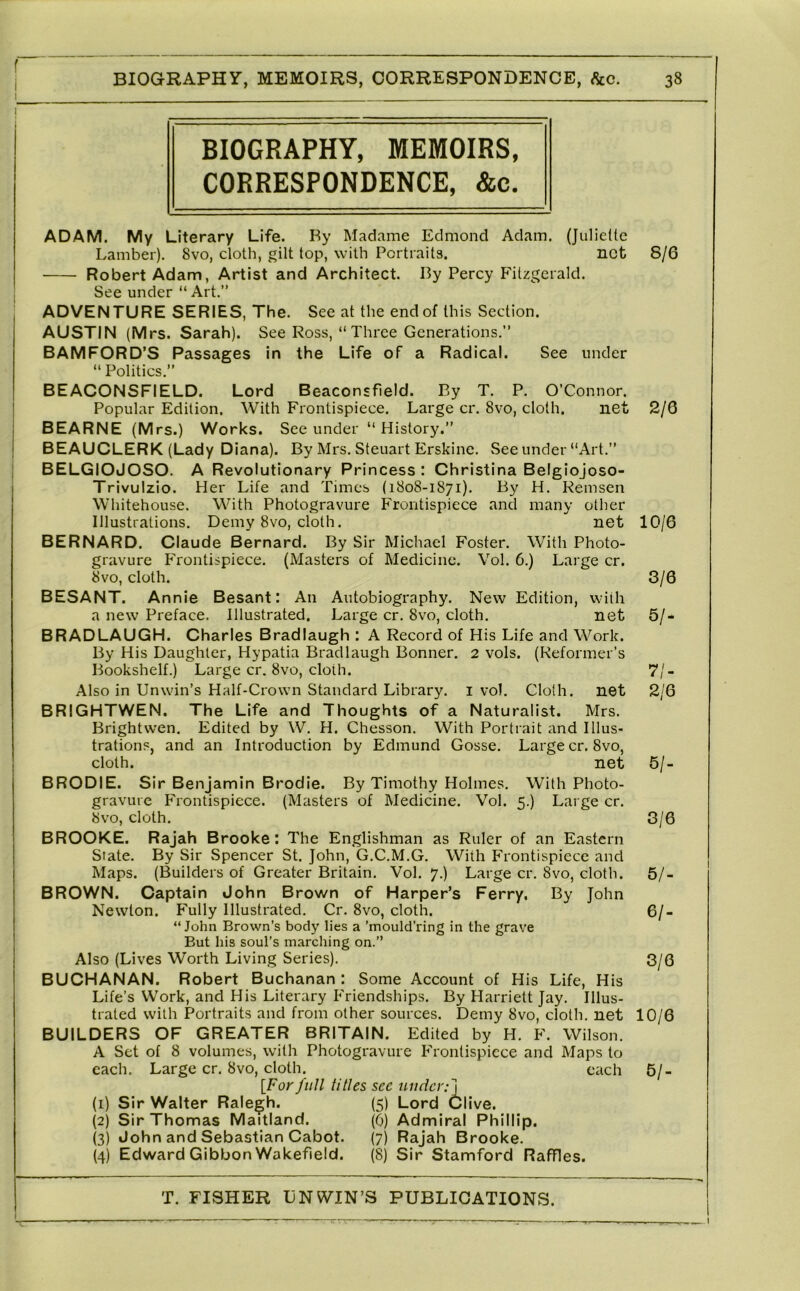 BIOGRAPHY, MEMOIRS, CORRESPONDENCE, &c. ADAM. My Literary Life. By Madame Edmond Adam. {Juliette Lamber). 8vo, cloth, gilt top, with Portraits. net Robert Adam, Artist and Architect. By Percy Fitzgerald. See under “ Art.” ADVENTURE SERIES, The. See at the end of this Section. AUSTIN (Mrs. Sarah). See Ross, “Three Generations.” BAMFORD’S Passages in the Life of a Radical. See under “ Politics.” BEACONSFIELD. Lord Beaconsfield. By T, P. O’Connor. Popular Edition. With Frontispiece. Large cr. 8vo, cloth. net BEARNE (Mrs.) Works. See under “ History.” BEAUCLERK (Lady Diana). By Mrs. Steuart Erskine. See under “Art.” BELGIOJOSO. A Revolutionary Princess: Christina Belgiojoso- Trivulzio. Her Life and Times (1808-1871). By H. Remsen Whitehouse. With Photogravure Frontispiece and many other Illustrations. Demy 8vo, cloth. net BERNARD. Claude Bernard. By Sir Michael Foster. With Photo- giiivure Frontispiece. (Masters of Medicine. Vol. 6.) Large cr. 8vo, cloth. BESANT. An nie Besant: An Autobiography. New Edition, with a new Preface. Illustrated. Large cr. 8vo, cloth. net BRADLAUGH. Charles Bradlaugh : A Record of His Life and Work. By His Daughter, Hypatia Bradlaugh Bonner. 2 vols. (Reformer’s Bookshelf.) Large cr. 8vo, cloth. Also in Unwin’s Half-Crown Standard Library, i vol. Cloth, net BRIGHTWEN. The Life and Thoughts of a Naturalist. Mrs. Brightwen. Edited by W. H. Chesson. With Portrait and Illus- trations, and an Introduction by Edmund Gosse. Large cr.8vo, cloth. net BRODIE. Sir Benjamin Brodie. By Timothy Holmes. With Photo- gravure Frontispiece. (Masters of Medicine. Vol. 5.) Large cr. 8vo, cloth. BROOKE. Rajah Brooke: The Englishman as Ruler of an Eastern State. By Sir Spencer St. John, G.C.M.G. With Frontispiece and Maps. (Builders of Greater Britain. Vol. 7.) Large cr. 8vo, cloth. BROWN. Captain John Brown of Harper’s Ferry. By John Newton. Fully Illustrated. Cr. 8vo, cloth. “John Brown’s body lies a ’mould’ring in the grave But his soul’s marching on.” Also (Lives Worth Living Series). BUCHANAN. Robert Buchanan : Some Account of His Life, His Life’s Work, and His Literary Friendships. By Harriett Jay. Illus- trated with Portraits and from other sources. Demy 8vo, cloth, net BUILDERS OF GREATER BRITAIN. Edited by H. F. Wilson. A Set of 8 volumes, wath Photogravure P'rontispicce and Maps to each. Large cr. 8vo, cloth. each {Forfull titles sec under:] Sir Walter Ralegh. (5) Lord Clive. Sir Thomas Maitland. (0) Admiral Phillip. John and Sebastian Cabot. (7) Rajah Brooke. Edward Gibbon Wakefield. (8) Sir Stamford Raffles. (1) (2) (3) (4) 8/6 2/6 10/6 3/6 5/- 71- 2/6 5/. 3/6 5/- 61- 3/6 10/6 5/-